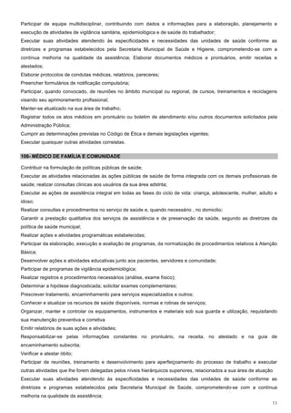 Participar de equipe multidisciplinar, contribuindo com dados e informações para a elaboração, planejamento e
execução de atividades de vigilância sanitária, epidemiológica e de saúde do trabalhador;
Executar suas atividades atendendo às especificidades e necessidades das unidades de saúde conforme as
diretrizes e programas estabelecidos pela Secretaria Municipal de Saúde e Higiene, comprometendo-se com a
contínua melhoria na qualidade da assistência; Elaborar documentos médicos e prontuários, emitir receitas e
atestados;
Elaborar protocolos de condutas médicas, relatórios, pareceres;
Preencher formulários de notificação compulsória;
Participar, quando convocado, de reuniões no âmbito municipal ou regional, de cursos, treinamentos e reciclagens
visando seu aprimoramento profissional;
Manter-se atualizado na sua área de trabalho;
Registrar todos os atos médicos em prontuário ou boletim de atendimento e/ou outros documentos solicitados pela
Administração Pública;
Cumprir as determinações previstas no Código de Ética e demais legislações vigentes;
Executar quaisquer outras atividades correlatas.

106- MÉDICO DE FAMÍLIA E COMUNIDADE

Contribuir na formulação de políticas públicas de saúde;
Executar as atividades relacionadas às ações públicas de saúde de forma integrada com os demais profissionais de
saúde; realizar consultas clinicas aos usuários da sua área adstrita;
Executar as ações de assistência integral em todas as fases do ciclo de vida: criança, adolescente, mulher, adulto e
idoso;
Realizar consultas e procedimentos no serviço de saúde e, quando necessário , no domicilio;
Garantir a prestação qualitativa dos serviços de assistência e de preservação da saúde, segundo as diretrizes da
política de saúde municipal;
Realizar ações e atividades programáticas estabelecidas;
Participar da elaboração, execução e avaliação de programas, da normatização de procedimentos relativos à Atenção
Básica;
Desenvolver ações e atividades educativas junto aos pacientes, servidores e comunidade;
Participar de programas de vigilância epidemiológica;
Realizar registros e procedimentos necessários (análise, exame físico);
Determinar a hipótese diagnosticada; solicitar exames complementares;
Prescrever tratamento, encaminhamento para serviços especializados e outros;
Conhecer e atualizar os recursos de saúde disponíveis, normas e rotinas de serviços;
Organizar, manter e controlar os equipamentos, instrumentos e materiais sob sua guarda e utilização, requisitando
sua manutenção preventiva e corretiva
Emitir relatórios de suas ações e atividades;
Responsabilizar-se pelas informações constantes no prontuário, na receita, no atestado e na guia de
encaminhamento subscrita;
Verificar e atestar óbito;
Participar de reuniões, treinamento e desenvolvimento para aperfeiçoamento do processo de trabalho e executar
outras atividades que lhe forem delegadas pelos níveis hierárquicos superiores, relacionados a sua área de atuação
Executar suas atividades atendendo às especificidades e necessidades das unidades de saúde conforme as
diretrizes e programas estabelecidos pela Secretaria Municipal de Saúde, comprometendo-se com a contínua
melhoria na qualidade da assistência;
                                                                                                                 15
 