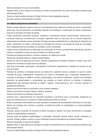 Manter-se atualizado na sua área de trabalho;
Registrar todos os atos médicos em prontuário ou boletim de atendimento e/ou outros documentos solicitados pela
Administração Pública;
Cumprir as determinações previstas no Código de Ética e demais legislações vigentes;
Executar quaisquer outras atividades correlatas.

107- MÉDICO PEDIATRA PLANTONISTA

Atender qualquer alteração orgânica, psíquica ou de integridade física, súbita e/ou recente que venha a comprometer
sinais vitais, nível de consciência, as atividades habituais e/ou fisiológica e o estado geral da criança e adolescente;
Executar as atividades em regime de plantão,
Prestar atendimento examinando pacientes, solicitando e interpretando exames complementares, prescrevendo e
orientando tratamento, acompanhando a evolução, registrando todos os seus atos com os recursos disponíveis,
referenciando os pacientes quando necessário; Participar da equipe multiprofissional na elaboração de diagnóstico de
saúde, contribuindo com dados e informações na verificação dos serviços e da situação de saúde da comunidade,
para o estabelecimento de prioridades nas atividades a serem implantadas;
Integrar equipe multiprofissional na elaboração e/ou adequação de normas e procedimentos operacionais, visando à
melhoria na qualidade de ações de saúde prestadas na unidade de saúde.
Participar de processos educativos, de ensino, pesquisa e de vigilância em saúde.
Desenvolver atividades relativas a vigilância epidemiológica.
Atender às normas de segurança do serviço, utilizando equipamento de Proteção Individual e Coletivo, bem como
orientando os membros da equipe sobre sua utilização;
Zelar pela conservação, preservação e manutenção do patrimônio, equipamentos e materiais de consumo do seu
local de trabalho;
Participar de auditorias e comissões técnicas de variados fins, expedindo laudos e pareceres no que lhe couber;
Participar de equipe multidisciplinar, contribuindo com dados e informações para a elaboração, planejamento e
execução de atividades de vigilância sanitária, epidemiológica e de saúde do trabalhador; Executar suas atividades
atendendo às especificidades e necessidades das unidades de saúde conforme as diretrizes e programas
estabelecidos pela Secretaria Municipal de Saúde e Higiene, comprometendo-se com a contínua melhoria na
qualidade da assistência;
Elaborar documentos médicos e prontuários, emitir receitas e atestados.
Elaborar protocolos de condutas médicas, relatórios, pareceres
Preencher formulários de notificação compulsória
Contribuir para o desenvolvimento de campanhas educativas e preventivas junto à comunidade, fortalecendo as
ações que contribuem para a reversão do modelo assistencial centrado na doença;
Avaliar os pacientes encaminhados à sua área, planejado e estabelecendo as terapêuticas pertinentes em cada caso;
Manter uma interação com a família e o paciente, no sentido de acolher as necessidades e co–responsabilidades
pelo tratamento.
Participar, quando convocado, de reuniões no âmbito municipal ou regional, de cursos, treinamentos e reciclagens
visando seu aprimoramento profissional;
Executar ações de Vigilância Epidemiológica e Imunização, realizando consulta médica, quando necessário, no
domicílio, Hospital, cadeias, creches ou outras instituições da área de abrangência da Unidade de Saúde;
Manter-se atualizado na sua área de trabalho;
Registrar todos os atos médicos em prontuário ou boletim de atendimento e/ou outros documentos solicitados pela
Administração Pública;
Cumprir as determinações previstas no Código de Ética e demais legislações vigentes;
                                                                                                                     16
 