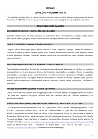 ANEXO II

                                                CONTEÚDO PROGRAMÁTICO (*)

(*)Os candidatos poderão utilizar as normas ortográficas vigorantes antes ou depois daquelas implementadas pelo Decreto
Presidencial nº. 6.583/2008, em decorrência do período de transição previsto no parágrafo único do artigo 2º da citada norma.



                                                   CONHECIMENTOS BÁSICOS

CONHECIMENTOS GERAIS (COMUM A TODOS OS CARGOS)

Conceitos e fatos básicos relevantes, atuais ou não, referentes a áreas como economia, educação, política, cultura,
arte, esporte, história, geografia, saúde, ciências naturais, educação ambiental, ciência e tecnologia.


LÍNGUA PORTUGUESA (COMUM A TODOS OS CARGOS)


Ortografia oficial. Acentuação gráfica. Flexão nominal e verbal. Pronomes: emprego, formas de tratamento e
colocação. Emprego de tempos e modos verbais. Vozes do verbo. Concordância nominal e verbal. Regência nominal
e verbal. Ocorrência de crase. Pontuação. Redação (confronto e reconhecimento de frases corretas e incorretas).
Intelecção de texto.


RACIOCÍNIO LÓGICO / MATEMÁTICA (COMUM A TODOS OS CARGOS)

Raciocínio lógico matemático. Domínio dos principais conceitos básicos da Matemática, com ênfase em problemas
contextualizados envolvendo situações do dia a dia. Conjuntos: propriedades e operações. Razões e proporções:
propriedades, porcentagem, juros e taxas. Grandezas e medidas. Sequências e progressões. Funções, equações e
inequações: propriedades e aplicações. Problemas elementares de máximos e mínimos. Geometria plana, espacial e
analítica. Análise combinatória, probabilidade e estatística descritiva. Gráficos, tabelas e aplicações. Tratamento da
Informação.


NOÇÕES DE INFORMÁTICA (COMUM A TODOS OS CARGOS)

Uso de correio eletrônico, preparo de mensagens (anexação de arquivos, cópias). Navegação Internet, conceitos de
URL, links, sites, impressão de páginas. Microsoft Word 2003. Microsoft Excel 2003. Microsoft PowerPoint 2003.
Microsoft Windows XP.


POLÍTICAS DE SAÚDE (APENAS PARA MÉDICOS E TERAPEUTA, CARGOS: 105, 106, 107 E 109)

Lei n.° 8.080/90 e alterações posteriores. Lei n. ° 8.142/90 (Sistema Único de Saúde) e alterações posteriores. NOBS
e NOAS . Constituição Brasileira, do art. 196 ao 200. Portaria GM/MS n.o 2.048, de 03 de Setembro de 2009 –
aprova o regulamento do Sistema Único de Saúde. Política Nacional de Saúde, no que concerne à Saúde do
Trabalhador, Saúde da Mulher, Saúde da Criança, Controle de Doenças Sexualmente Transmissíveis - DST/AIDS e
Promoção da Saúde. Pacto pela Saúde e Indicadores de Saúde. Plano Municipal de Saúde de São José do Rio
Preto/SP 2010-2013 (disponível em http://gestao.saude.riopreto.sp.gov.br/transparencia/modules/mastop_publish/?tac=Tran_Plan_Muni).
Painel de Monitoramento 2010 – Indicadores de Saúde 2009 – São José do Rio Preto (disponível em
http://gestao.saude.riopreto.sp.gov.br/transparencia/)   Política Nacional de Humanização.



                                                                                                                                18
 