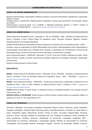 CONHECIMENTOS ESPECÍFICOS

CARGO: 100- AGENTE ADMINISTRATIVO

Noções de Administração: Organizações, eficiência e eficácia; O processo Administrativo: planejamento, organização,
direção e controle.
Princípios éticos no Atendimento; Relacionamento interpessoal; Técnicas para atendimento; Comunicação; Gestão
de Conflitos.
Conhecimentos na área da saúde: Lei n.º 8.080/90 e alterações posteriores; Decreto n.º 7.508/11; Cartilha “O
HumanizaSUS na Atenção Básica” – (disponível em: http://www.redehumanizasus.net/node/57)


CARGO: 101- AGENTE SOCIAL

Política Nacional de Assistência Social – Resolução nº. 145, de 15/09/2004 – MDS – Ministério do Desenvolvimento
Social e Combate à Fome. Política Pública de Assistência Social: Princípios; Diretrizes; Objetivos; Usuários;
Assistência Social e as Proteções Afiançadas.
Gestão da Política Nacional de Assistência Social na perspectiva do Sistema Único de Assistência Social – SUAS:
Conceito e base de organização do SUAS; Matricialidade sócio familiar; Descentralização Político Administrativa e
Territorialização; Novas Bases para a Relação entre o Estado e a Sociedade Civil; Financiamento; Controle Social;
Participação Popular; Política de Recursos Humanos; Informação; monitoramento e avaliação.
Norma Operacional Básica – NOB/SUAS Resolução nº 130 de 15 de julho de 2005: Justificativa da NOB / SUAS;
Tipos de Níveis e Gestão do SUAS; Instrumentos de Gestão; Instâncias de Articulação, Pactuação e Deliberação;
Financiamento;
Noções de Direitos Sociais e Política Pública


BIBLIOGRAFIA


BRASIL. Política Nacional de Assistência Social – Resolução 145 de 15/10/2004 – Ministério do Desenvolvimento
Social e Combate à Fome da Secretaria Nacional de Assistência Social - DOU – 28/10/2004 – (disponível em
http://www.mds.gov.br/assistenciasocial/)

BRASIL. Norma Operacional Básica – NOB/SUAS – Construindo as bases para a implantação do Sistema Único de
Assistência Social – julho de 2005, Ministério do Desenvolvimento Social e Combate a Fome – (disponível em
http://www.mds.gov.br/assistenciasocial/)

COUTO, Berenice Rojas. O Direito Social e a Assistência Social na Sociedade Brasileira: uma equação possível?
Cortez Editora, 2010.
SERVIÇO SOCIAL & SOCIEDADE. Direitos Sociais e Políticas Públicas. Direitos Sociais na constituição Cidadã: um
balanço de 21 anos. N° 105. Cortez Editora, 2011.


CARGO: 102- TOPÓGRAFO

Conceitos e definições. Comunicação cartográfica fundamental. Mapas e cartas. Tendências, projeto cartográfico.
Projeções cartográficas. Ambiente digital. Semiologia gráfica. Georreferenciamento, confecção de mapas básicos e
bases cartográficas digitais. Mapeamento temático. Fontes de dados. Conversão analógico-digital. Estruturas,
matricial e vetorial. Topologia. Medição de coordenadas 2D e 3D. Avaliação de distâncias e áreas. Qualidade de
dados geométricos, temáticos, temporais. Classificação de documentos. Atualização cartográfica. MDT -
representação de superfícies, interpolação e extrapolação espacial. Métodos de representação de superfícies.
Triangulações. Auto-correlação espacial. Ponderação. Krigagem. Técnicas de interpolação. Modelos numéricos.

                                                                                                                  19
 