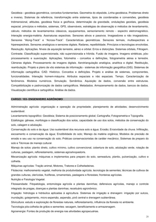 Geodésia - geodésia geométrica, conceitos fundamentais. Geometria do elipsóide, Linha geodésica, Problemas direto
e inverso, Sistemas de referência, transformação entre sistemas, tipos de coordenadas e conversões, geodésia
tridimensional, altitudes, geodésia física e geofísica, determinação da gravidade, ondulações geoidais, geodésia
espacial, princípios e métodos, sistemas, GPS, observáveis, estratégias de observação e métodos de levantamento,
cálculo, métodos de levantamentos clássicos, equipamentos, sensoriamento remoto - espectro eletromagnético.
Interação energia-matéria. Assinaturas espectrais. Sensores ativos e passivos. Imageadores e não imageadores.
Sensores “Along-Track” e “Across-Track”. Características geométricas. Sensores termais, multiespectrais e
hiperespectrais. Sensores analógicos e sensores digitais. Radares, repetibilidade. Princípios e tecnologias envolvidas.
Resolução. Aplicações. Níveis de aquisição terrestre, aéreo e orbital. Erros e distorções. Sistemas orbitais, Filtragem.
Contraste. Classificação supervisionada, não supervisionada e híbrida. Fusão de imagens. Imagens sintéticas, pós-
processamento e suavização. Aplicações, fotometria - conceitos e definições, fotogrametria aérea e terrestre.
Câmeras digitais. Processamento de imagens digitais. Aerotriangulação analógica, analítica e digital. Restituição,
reambulação. Projeto e plano de vôo sistemas de informação - sistemas de informação geográfica (GIS). Sistemas de
informação cartográfica. CAD. Histórico. Conceitos e definições. Projeto e análise de sistemas, componentes,
funcionalidades. Interação homem-máquina. Atributos espaciais e não espaciais. Tempo. Caracterização de
fenômenos. Modelos numéricos. Simulação. Semântica. Aquisição de dados, conversão entre estruturas.
Compatibilização e padronização de dados cartográficos. Metadados. Armazenamento de dados, bancos de dados.
Visualização científica e cartográfica. Análise de dados.


CARGO: 103- ENGENHEIRO AGRÔNOMO

Administração agrícola: organização e operação da propriedade; planejamento de atividades; desenvolvimento
sustentável.
Levantamento topográfico: Geodésia; Sistema de posicionamento global; Cartografia; Fotogrametria e Topografia.
Edafologia: gênese, morfologia e classificação dos solos, capacidade de uso dos solos, métodos de conservação do
solo, calagem e adubação.
Conservação do solo e da água: Uso sustentável dos recursos solo e água. Erosão; Erosividade da chuva. Infiltração,
escoamento e conservação da água; Erodibilidade do solo; Manejo da matéria orgânica; Modelos de precisão de
erosão e seu uso na conservação do solo; Práticas conservacionistas de caráter mecânico; Sistemas de preparo do
solo e Técnicas de manejo cultural.
Manejo de solos: plantio direto, cultivo mínimo, cultivo convencional, cobertura de solo, adubação verde, rotação de
culturas, pastagem, reflorestamento, sistemas agrosilvopastoris.
Mecanização agrícola: máquinas e implementos para preparo do solo, semeadura, plantio, pulverização, cultivo e
colheita.
Máquinas agrícolas: Tração animal, Motores, Tratores e Colheitadeiras.
Fitotecnia: melhoramento vegetal, melhoria da produtividade agrícola, tecnologia de sementes; técnicas de cultivos de
grandes culturas, olerícolas, frutíferas, ornamentais, pastagens e florestais; fronteiras agrícolas.
Nutrição e Fisiologia Vegetal.
Fitossanidade: Fitopatologia, entomologia agrícola e plantas daninhas; defensivos agrícolas, manejo e controle
integrado de pragas, doenças e plantas daninhas; receituário agronômico.
Irrigação: hidrologia e hidráulica aplicadas à agricultura. Sistemas de irrigação e drenagem: irrigação por sulcos,
inundação, gotejamento, micro-aspersão, aspersão, pivô central e drenagem subterrânea.
Silvicultura: estudo e exploração de florestas naturais, reflorestamento, influência da floresta no ambiente.
Tecnologia pós-colheita de grãos e sementes: secagem, beneficiamento e armazenagem.
Agroenergia: Fontes de produção de energia nas atividades agropecuárias.

                                                                                                                     20
 