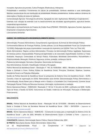 Inovações: Agricultura de precisão, Cultivo Protegido (Plasticultura), Hidroponia.
Probabilidade e estatística: Fundamentos do cálculo de probabilidade; Variáveis aleatórias e suas distribuições;
Medidas características de uma distribuição de probabilidade; Modelos probabilísticos; Análise estática e dinâmica de
observações e Noções de testes de hipóteses.
Comercialização Agrícola: Tecnologia de alimentos, Agregação de valor, Agribusiness, Marketing e Cooperativismo.
Extensão rural: atuação da extensão rural no desenvolvimento das atividades agrosilvopastoris, agricultura familiar,
cooperativas agroindustriais.
Elaboração e acompanhamento de Projetos de Crédito Rural (PRONAF, PROCERA, Agricultura Familiar, Agricultura
Empresarial e Cooperativa Agroindustrial).
Licenciamento Ambiental.


CARGO: 104- ESPECIALISTA EM DESENVOLVIMENTO SOCIAL

Administração: Processo Administrativo; Comportamento organizacional; As formas de Administração Pública.
Conhecimentos Básicos de Finanças Públicas: Contas públicas; Lei de Responsabilidade Fiscal (Lei Complementar
101/2000); Elaboração das peças orçamentárias e execução do orçamento (Lei 4320/64 Título I ao Título VIII).
Direito Administrativo: Regime Jurídico Administrativo; Princípios da Administração Pública: legalidade; Supremacia
do interesse público; Impessoalidade; Presença de legitimidade ou de veracidade; Especificidade; Controle ou Tutela;
Autotutela; Hierarquia; Continuidade do Serviço Público; Publicidade; Moralidade Administrativa; Razoabilidade e
Proporcionalidade; Motivação; Eficiência; Segurança Jurídica, proteção, confiança e boa fé.
Poderes da Administração: Normativo; Disciplinar; Decorrentes da Hierarquia.
Atos Administrativos: Conceito; Classificação; Extinção e Revogação.
Política Nacional de Assistência Social – Resolução nº. 145, de 15/09/2004 – MDS – Ministério do Desenvolvimento
Social e Combate à Fome: Política Pública de Assistência Social; Princípios; Diretrizes; Objetivos; Usuários;
Assistência Social e as Proteções Afiançadas.
Gestão da Política Nacional de Assistência Social na perspectiva do Sistema Único de Assistência Social – SUAS:
Conceito e base de organização do SUAS; Matricialidade sócio familiar; Descentralização Político Administrativa e
Territorialização; Novas Bases para a Relação entre o Estado e a Sociedade Civil; Financiamento; Controle Social;
Participação Popular; Política de Recursos Humanos; Informação; monitoramento e avaliação.
Norma Operacional Básica – NOB/SUAS Resolução nº 130 de 15 de julho de 2005: Justificativa da NOB / SUAS;
Tipos de Níveis e Gestão do SUAS; Instrumentos de Gestão; Instâncias de Articulação, Pactuação e Deliberação;
Financiamento;


BIBLIOGRAFIA


BRASIL. Política Nacional de Assistência Social – Resolução 145 de 15/10/2004 – Ministério do Desenvolvimento
Social e Combate à Fome da Secretaria Nacional de Assistência Social - DOU – 28/10/2004 – (disponível em
http://www.mds.gov.br/assistenciasocial/).

BRASIL. Norma Operacional Básica – NOB/SUAS – Construindo as bases para a implantação do Sistema Único de
Assistência Social – julho de 2005, Ministério do Desenvolvimento Social e Combate a Fome – (disponível em
http://www.mds.gov.br/assistenciasocial/).

CHIAVENATO, Idalberto. Administração Geral e Pública. Elservier Editora Ltda, 2002.
DI PRIETO, Maria Sylvia Zanella. Direito Administrativo. Editora Atlas.
Lei      de      Responsabilidade             Fiscal        -   Lei   Complementar   nº   101/2000   –   (disponível   em

http://www.planalto.gov.br/ccivil_03/leis/lcp/lcp101.htm)

                                                                                                                       21
 