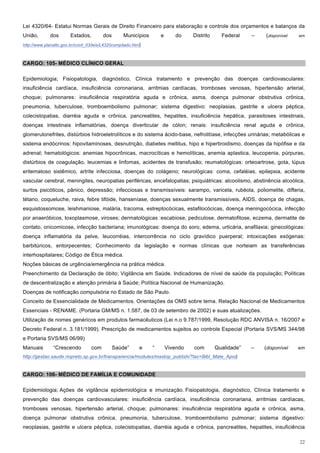Lei 4320/64- Estatui Normas Gerais de Direito Financeiro para elaboração e controle dos orçamentos e balanços da
União,        dos       Estados,         dos        Municípios       e      do     Distrito     Federal    –   (disponível   em

http://www.planalto.gov.br/ccivil_03/leis/L4320compilado.htm)



CARGO: 105- MÉDICO CLÍNICO GERAL

Epidemiologia; Fisiopatologia, diagnóstico, Clínica tratamento e prevenção das doenças cardiovasculares:
insuficiência cardíaca, insuficiência coronariana, arritmias cardíacas, tromboses venosas, hipertensão arterial,
choque; pulmonares: insuficiência respiratória aguda e crônica, asma, doença pulmonar obstrutiva crônica,
pneumonia, tuberculose, tromboembolismo pulmonar; sistema digestivo: neoplasias, gastrite e ulcera péptica,
colecistopatias, diarréia aguda e crônica, pancreatites, hepatites, insuficiência hepática, parasitoses intestinais,
doenças intestinais inflamatórias, doença diverticular de cólon; renais: insuficiência renal aguda e crônica,
glomerulonefrites, distúrbios hidroeletrolíticos e do sistema ácido-base, nefrolitíase, infecções urinárias; metabólicas e
sistema endócrinos: hipovitaminoses, desnutrição, diabetes mellitus, hipo e hipertiroidismo, doenças da hipófise e da
adrenal; hematológicos: anemias hipocrônicas, macrocíticas e hemolíticas, anemia aplastica, leucopenia, púrpuras,
distúrbios de coagulação, leucemias e linfomas, acidentes de transfusão; reumatológicas: orteoartrose, gota, lúpus
eritematoso sistêmico, artrite infecciosa, doenças do colágeno; neurológicas: coma, cefaléias, epilepsia, acidente
vascular cerebral, meningites, neuropatias periféricas, encefalopatias; psiquiátricas: alcoolismo, abstinência alcoólica,
surtos psicóticos, pânico, depressão; infecciosas e transmissíveis: sarampo, varicela, rubéola, poliomelite, difteria,
tétano, coqueluche, raiva, febre tifóide, hanseníase, doenças sexualmente transmissíveis, AIDS, doença de chagas,
esquistossomose, leishmaniose, malária, tracoma, estreptocócicas, estafilocócicas, doença meningocócica, infecção
por anaeróbicos, toxoplasmose, viroses; dermatológicas :escabiose, pediculose, dermatofitose, eczema, dermatite de
contato, onicomicose, infecção bacteriana; imunológicas: doença do soro, edema, urticária, anafilaxia; ginecológicas:
doença inflamatória da pelve, leucorréias, intercorrência no ciclo gravídico puerperal; intoxicações exógenas:
barbitúricos, entorpecentes; Conhecimento da legislação e normas clínicas que norteiam as transferências
interhospitalares; Código de Ética médica.
Noções básicas de urgência/emergência na prática médica.
Preenchimento da Declaração de óbito; Vigilância em Saúde. Indicadores de nível de saúde da população; Políticas
de descentralização e atenção primária à Saúde; Política Nacional de Humanização.
Doenças de notificação compulsória no Estado de São Paulo.
Conceito de Essencialidade de Medicamentos. Orientações da OMS sobre tema. Relação Nacional de Medicamentos
Essenciais - RENAME. (Portaria GM/MS n. 1.587, de 03 de setembro de 2002) e suas atualizações.
Utilização de nomes genéricos em produtos farmacêuticos (Lei n.o 9.787/1999, Resolução RDC ANVISA n. 16/2007 e
Decreto Federal n. 3.181/1999). Prescrição de medicamentos sujeitos ao controle Especial (Portaria SVS/MS 344/98
e Portaria SVS/MS 06/99)
Manuais        “Crescendo          com         Saúde”       e    “       Vivendo   com        Qualidade”   –   (disponível   em
http://gestao.saude.riopreto.sp.gov.br/transparencia/modules/mastop_publish/?tac=Bibl_Mate_Apoi)


CARGO: 106- MÉDICO DE FAMÍLIA E COMUNIDADE

Epidemiologia; Ações de vigilância epidemiológica e imunização. Fisiopatologia, diagnóstico, Clínica tratamento e
prevenção das doenças cardiovasculares: insuficiência cardíaca, insuficiência coronariana, arritmias cardíacas,
tromboses venosas, hipertensão arterial, choque; pulmonares: insuficiência respiratória aguda e crônica, asma,
doença pulmonar obstrutiva crônica, pneumonia, tuberculose, tromboembolismo pulmonar; sistema digestivo:
neoplasias, gastrite e ulcera péptica, colecistopatias, diarréia aguda e crônica, pancreatites, hepatites, insuficiência

                                                                                                                             22
 