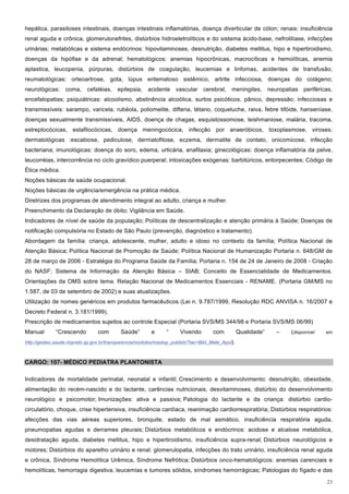 hepática, parasitoses intestinais, doenças intestinais inflamatórias, doença diverticular de cólon; renais: insuficiência
renal aguda e crônica, glomerulonefrites, distúrbios hidroeletrolíticos e do sistema ácido-base, nefrolitíase, infecções
urinárias; metabólicas e sistema endócrinos: hipovitaminoses, desnutrição, diabetes mellitus, hipo e hipertiroidismo,
doenças da hipófise e da adrenal; hematológicos: anemias hipocrônicas, macrocíticas e hemolíticas, anemia
aplastica, leucopenia, púrpuras, distúrbios de coagulação, leucemias e linfomas, acidentes de transfusão;
reumatológicas: orteoartrose, gota, lúpus eritematoso sistêmico, artrite infecciosa, doenças do colágeno;
neurológicas: coma, cefaléias, epilepsia, acidente vascular cerebral, meningites, neuropatias periféricas,
encefalopatias; psiquiátricas: alcoolismo, abstinência alcoólica, surtos psicóticos, pânico, depressão; infecciosas e
transmissíveis: sarampo, varicela, rubéola, poliomelite, difteria, tétano, coqueluche, raiva, febre tifóide, hanseníase,
doenças sexualmente transmissíveis, AIDS, doença de chagas, esquistossomose, leishmaniose, malária, tracoma,
estreptocócicas, estafilocócicas, doença meningocócica, infecção por anaeróbicos, toxoplasmose, viroses;
dermatológicas :escabiose, pediculose, dermatofitose, eczema, dermatite de contato, onicomicose, infecção
bacteriana; imunológicas: doença do soro, edema, urticária, anafilaxia; ginecológicas: doença inflamatória da pelve,
leucorréias, intercorrência no ciclo gravídico puerperal; intoxicações exógenas: barbitúricos, entorpecentes; Código de
Ética médica.
Noções básicas de saúde ocupacional.
Noções básicas de urgência/emergência na prática médica.
Diretrizes dos programas de atendimento integral ao adulto, criança e mulher.
Preenchimento da Declaração de óbito; Vigilância em Saúde.
Indicadores de nível de saúde da população; Políticas de descentralização e atenção primária à Saúde; Doenças de
notificação compulsória no Estado de São Paulo (prevenção, diagnóstico e tratamento).
Abordagem da família: criança, adolescente, mulher, adulto e idoso no contexto da família; Política Nacional de
Atenção Básica; Política Nacional de Promoção de Saúde; Política Nacional de Humanização Portaria n. 648/GM de
28 de março de 2006 - Estratégia do Programa Saúde da Família; Portaria n. 154 de 24 de Janeiro de 2008 - Criação
do NASF; Sistema de Informação da Atenção Básica – SIAB; Conceito de Essencialidade de Medicamentos.
Orientações da OMS sobre tema. Relação Nacional de Medicamentos Essenciais - RENAME. (Portaria GM/MS no
1.587, de 03 de setembro de 2002) e suas atualizações.
Utilização de nomes genéricos em produtos farmacêuticos (Lei n. 9.787/1999, Resolução RDC ANVISA n. 16/2007 e
Decreto Federal n. 3.181/1999).
Prescrição de medicamentos sujeitos ao controle Especial (Portaria SVS/MS 344/98 e Portaria SVS/MS 06/99)
Manual        “Crescendo         com        Saúde”        e      “     Vivendo        com           Qualidade”   –   (disponível   em

http://gestao.saude.riopreto.sp.gov.br/transparencia/modules/mastop_publish/?tac=Bibl_Mate_Apoi).



CARGO: 107- MÉDICO PEDIATRA PLANTONISTA

Indicadores de mortalidade perinatal, neonatal e infantil; Crescimento e desenvolvimento: desnutrição, obesidade,
alimentação do recém-nascido e do lactante, carências nutricionais, desvitaminoses, distúrbio do desenvolvimento
neurológico e psicomotor; Imunizações: ativa e passiva; Patologia do lactante e da criança: distúrbio cardio-
circulatório, choque, crise hipertensiva, insuficiência cardíaca, reanimação cardiorrespiratória; Distúrbios respiratórios:
afecções das vias aéreas superiores, bronquite, estado de mal asmático, insuficiência respiratória aguda,
pneumopatias agudas e derrames pleurais; Distúrbios metabólicos e endócrinos: acidose e alcalose metabólica,
desidratação aguda, diabetes mellitus, hipo e hipertiroidismo, insuficiência supra-renal; Distúrbios neurológicos e
motores; Distúrbios do aparelho urinário e renal: glomerulopatia, infecções do trato urinário, insuficiência renal aguda
e crônica, Síndrome Hemolítica Urêmica, Síndrome Nefrótica; Distúrbios onco-hematológicos: anemias carenciais e
hemolíticas, hemorragia digestiva, leucemias e tumores sólidos, síndromes hemorrágicas; Patologias do fígado e das

                                                                                                                                   23
 