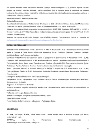 vias biliares: hepatites virais, insuficiência hepática; Doenças infecto-contagiosas: AIDS, diarréias agudas e outras
comuns na infância; Infecção hospitalar: meningoencefalite virais e fúngicas sepse e meningite de etiologia
bacteriana, tuberculose, viroses respiratória; Acidentes: por submersão, intoxicações exógenas agudas; A criança e
o adolescente vítima de violência.
Aleitamento materno. Reanimação Neonatal.
Código de Ética médica.
Conceito de Essencialidade de Medicamentos. Orientações da OMS sobre tema. Relação Nacional de Medicamentos
Essenciais - RENAME. (Portaria GM/MS n. 1.587, de 03 de setembro de 2002) e suas atualizações.
Utilização de nomes genéricos em produtos farmacêuticos (Lei n. 9.787/1999, Resolução RDC ANVISA n. 16/2007 e
Decreto Federal n. 3.181/1999). Prescrição de medicamentos sujeitos ao controle Especial (Portaria SVS/MS 344/98
e Portaria SVS/MS 06/99).
Sistemas de Informação (SISVAN, SINASC, SISPRENATAL) Manual “Crescendo com Saúde” –                               (disponível em
http://gestao.saude.riopreto.sp.gov.br/transparencia/modules/mastop_publish/?tac=Bibl_Mate_Apoi).



CARGO: 108- PEDAGOGO

Política Nacional de Assistência Social – Resolução nº. 145, de 15/09/2004 – MDS – Ministério do Desenvolvimento
Social e Combate à Fome. Política Pública de Assistência Social: Princípios; Diretrizes; Objetivos; Usuários;
Assistência Social e as Proteções Afiançadas.
Gestão da Política Nacional de Assistência Social na perspectiva do Sistema Único de Assistência Social – SUAS:
Conceito e base de organização do SUAS; Matricialidade sócio familiar; Descentralização Político Administrativa e
Territorialização; Novas Bases para a Relação entre o Estado e a Sociedade Civil; Financiamento; Controle Social;
Participação Popular; Política de Recursos Humanos; Informação; monitoramento e avaliação.
Norma Operacional Básica – NOB/SUAS Resolução nº 130 de 15 de julho de 2005: Justificativa da NOB / SUAS;
Tipos de Níveis e Gestão do SUAS; Instrumentos de Gestão; Instâncias de Articulação, Pactuação e Deliberação;
Financiamento;
Lei Orgânica da Assistência Social – LOAS e suas alterações.
Planejamento Social: Planejamento como Processo Técnico Político; Implementação, Implantação e Execução;
Monitoramento e Avaliação.
Programas de Transferência de Renda.
Protocolo de Gestão Integrada de Serviços, Benefícios e Transferências de Renda no âmbito do Sistema Único de
Assistência Social.
Tipificação dos Serviços Socioassistenciais.
Políticas Públicas para crianças e adolescentes, família e idoso.
Educação Formal e informal.
Teoria Dialética do Conhecimento e a Educação e Participação Social.




BIBLIOGRAFIA


ACOSTA, Ana Rojas; VITALE, Maria Amália Faller. Familia: Redes, Laços e Políticas Públicas. São Paulo:
I.E.E./PUC-SP, 2003.
BAPTISTA,                 Myrian              V.            Planejamento                 Social:    Intencionalidade          e
Instrumentação. São Paulo, Veras, 2011 (5ª ed.)


                                                                                                                             24
 