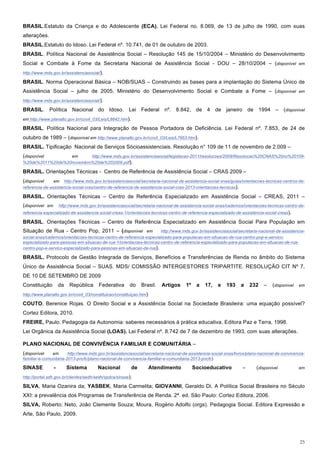BRASIL.Estatuto da Criança e do Adolescente (ECA). Lei Federal no. 8.069, de 13 de julho de 1990, com suas
alterações.
BRASIL.Estatuto do Idoso. Lei Federal nº. 10.741, de 01 de outubro de 2003.
BRASIL. Política Nacional de Assistência Social – Resolução 145 de 15/10/2004 – Ministério do Desenvolvimento
Social e Combate à Fome da Secretaria Nacional de Assistência Social - DOU – 28/10/2004 – (disponível em
http://www.mds.gov.br/assistenciasocial/).

BRASIL. Norma Operacional Básica – NOB/SUAS – Construindo as bases para a implantação do Sistema Único de
Assistência Social – julho de 2005, Ministério do Desenvolvimento Social e Combate a Fome – (disponível em
http://www.mds.gov.br/assistenciasocial/).

BRASIL. Política Nacional do Idoso. Lei Federal nº. 8.842, de 4 de janeiro de 1994 – (disponível
em http://www.planalto.gov.br/ccivil_03/Leis/L8842.htm).

BRASIL. Política Nacional para Integração de Pessoa Portadora de Deficiência. Lei Federal nº. 7.853, de 24 de
outubro de 1989 – (disponível em http://www.planalto.gov.br/ccivil_03/Leis/L7853.htm).
BRASIL. Tipificação Nacional de Serviços Sócioassistenciais. Resolução n° 109 de 11 de novembro de 2.009 –
(disponível       em      http://www.mds.gov.br/assistenciasocial/legislacao-2011/resolucoes/2009/Resolucao%20CNAS%20no%20109-
%20de%2011%20de%20novembro%20de%202009.pdf).

BRASIL. Orientações Técnicas - Centro de Referência de Assistência Social – CRAS 2009 –
(disponível     em http://www.mds.gov.br/assistenciasocial/secretaria-nacional-de-assistencia-social-snas/guias/orientacoes-tecnicas-centros-de-
referencia-de-assistencia-social-cras/centro-de-referencia-de-assistencia-social-cras-2013-orientacoes-tecnicas).

BRASIL. Orientações Técnicas – Centro de Referência Especializado em Assistência Social – CREAS, 2011 –
(disponível em       http://www.mds.gov.br/assistenciasocial/secretaria-nacional-de-assistencia-social-snas/cadernos/orientacoes-tecnicas-centro-de-
referencia-especializado-de-assistencia-social-creas-1/orientacoes-tecnicas-centro-de-referencia-especializado-de-assistencia-social-creas).

BRASIL. Orientações Técnicas – Centro de Referência Especializado em Assistência Social Para População em
Situação de Rua - Centro Pop, 2011 – (disponível em                    http://www.mds.gov.br/assistenciasocial/secretaria-nacional-de-assistencia-
social-snas/cadernos/orientacoes-tecnicas-centro-de-referencia-especializado-para-populacao-em-situacao-de-rua-centro-pop-e-servico-
especializado-para-pessoas-em-situacao-de-rua-1/orientacoes-tecnicas-centro-de-referencia-especializado-para-populacao-em-situacao-de-rua-
centro-pop-e-servico-especializado-para-pessoas-em-situacao-de-rua).

BRASIL. Protocolo de Gestão Integrada de Serviços, Benefícios e Transferências de Renda no âmbito do Sistema
Único de Assistência Social – SUAS. MDS/ COMISSÃO INTERGESTORES TRIPARTITE. RESOLUÇÃO CIT Nº 7,
DE 10 DE SETEMBRO DE 2009
Constituição         da    República     Federativa      do     Brasil.   Artigos     1º    a   17,    e   193     a   232    –    (disponível em
http://www.planalto.gov.br/ccivil_03/constituicao/constituiçao.htm)

COUTO, Berenice Rojas. O Direito Social e a Assistência Social na Sociedade Brasileira: uma equação possível?
Cortez Editora, 2010.
FREIRE, Paulo. Pedagogia da Autonomia: saberes necessários à prática educativa. Editora Paz e Terra, 1998.
Lei Orgânica da Assistência Social (LOAS). Lei Federal nº. 8.742 de 7 de dezembro de 1993, com suas alterações.

PLANO NACIONAL DE CONVIVÊNCIA FAMILIAR E COMUNITÁRIA –
(disponível    em       http://www.mds.gov.br/assistenciasocial/secretaria-nacional-de-assistencia-social-snas/livros/plano-nacional-de-convivencia-
familiar-e-comunitaria-2013-pncfc/plano-nacional-de-convivencia-familiar-e-comunitaria-2013-pncfc)

SINASE           -        Sistema        Nacional          de         Atendimento          Socioeducativo          –       (disponível          em

http://portal.sdh.gov.br/clientes/sedh/sedh/spdca/sinase).

SILVA, Maria Ozanira da; YASBEK, Maria Carmelita; GIOVANNI, Geraldo Di. A Política Social Brasileira no Século
XXI: a prevalência dos Programas de Transferência de Renda. 2ª. ed. São Paulo: Cortez Editora, 2006.
SILVA, Roberto; Neto, João Clemente Souza; Moura, Rogério Adolfo (orgs). Pedagogia Social. Editora Expressão e
Arte, São Paulo, 2009.




                                                                                                                                                 25
 