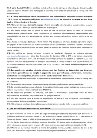 4.9. A partir do dia 21/09/2012, o candidato poderá conferir, no sítio da Faperp, a homologação de sua inscrição.
Caso sua inscrição não tenha sido homologada, o candidato deverá entrar em contato com a Faperp para obter
esclarecimentos.
4.10. A Faperp disponibilizará plantão de atendimento para esclarecimentos de dúvidas por meio do telefone
(17) 3211-1080 ou do endereço eletrônico www.faperp.org.br/chat, de segunda a sexta-feira, em dias úteis,
das 8 às 18 horas (horário de Brasília).
4.11. Não haverá devolução da importância paga, referente a inscrição, salvo no caso de cancelamento do concurso
público. Neste caso a devolução será efetuada em até 30 (trinta) dias.
4.12. Não haverá isenção total ou parcial do valor da taxa de inscrição, exceto no casos de candidatos
economicamente hipossuficientes, assim considerados os candidatos comprovadamente desempregados e/ou
impossibilitados de arcar com as despesas da inscrição sem o comprometimento do sustento próprio ou de sua
família.
4.12.1. Para a comprovação da situação referida no item 4.12. é necessário a remessa de cópia reprográfica simples
das páginas, da foto, qualificação civil e último contrato de trabalho constantes na Carteira de Trabalho e Previdência
Social e declaração de próprio punho, sob penas da Lei, de que não tem condições de arcar com o pagamento da
taxa de inscrição.
4.12.2. Os   pedidos   de   isenção, contendo     formulário   de   solicitação, dísponivel no   endereço    eletrônico
www.concursosfaperp.com.br,      cópia dos documentos de identidade (RG) e CPF e os demais documentos
comprobatórios referidos no item 4.12.1, deverão ser encaminhados entre os dias 20/08/2012 e 05/09/2012, via carta
registrada com aviso de recebimento, ou entregues pessoalmente, à Faperp situada na Rua Siqueira Campos, nº.
3718, Bairro Santa Cruz, São José do Rio Preto – SP, CEP: 15.014-030, com data de postagem/entrega limite até o
dia 05/09/2012.
4.13. Sem prejuízo das sanções criminais cabíveis, caso haja falsidade de documentos e/ou declaração
apresentados para obtenção de isenção de pagamento, ainda que verificadas posteriormente, eliminarão o
candidato do concurso público, anulando-se todos os atos decorrentes da inscrição.
4.14. As solicitações serão analisadas e os deferimentos e indeferimentos serão divulgados no sítio da Faperp até o
dia 14/09/2012.
4.15. Os candidatos que obtiverem o deferimento de sua solicitação estarão inscritos no concurso público.
4.16. Os candidatos que tiverem sua solicitação de isenção indeferida, caso queiram participar do certame, deverão
efetuar o pagamento do boleto bancário até o dia 17/09/2012.
4.17. As informações prestadas no formulário, bem como a documentação apresentada, serão de inteira
responsabilidade do candidato, respondendo este, por qualquer falsidade.
4.18. Não será permitida, após a entrega do requerimento de isenção e dos documentos comprobatórios, a
complementação da documentação bem como revisão.
4.19. Não será aceita solicitação de isenção de pagamento de valor de inscrição via fax ou via correio eletrônico.

5. DAS INSCRIÇÕES DE PESSOAS COM DEFICIÊNCIA


5.1. Serão reservadas 5% (cinco por cento) das vagas oferecidas para cada cargo às pessoas com deficiência, as
quais estão inseridas no quadro do subitem 2.1, de acordo com o previsto no inciso VIII do art. 37 da Constituição
Federal, no Decreto Federal nº 3.298, de 20 de dezembro de 1999, e demais legislações pertinentes
5.1.1. As frações decorrentes do cálculo do percentual do subitem 5.1, apenas serão arredondados para o número
inteiro subsequente quando maiores ou iguais a 0,5 (cinco décimos), exceto para a hipótese do subitem 5.1.2.
5.1.2. Mesmo que o percentual não atinja o decimal de 0,5 (cinco décimos), quando a existência de cinco a dez
vagas, uma delas deverá ser preenchida obrigatoriamente por pessoa portadora de deficiência.

                                                                                                                     4
 