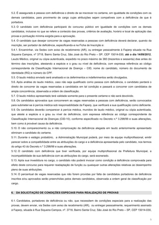 5.2. É assegurado à pessoa com deficiência o direito de se inscrever no certame, em igualdade de condições com os
demais candidatos, para provimento de cargo cujas atribuições sejam compatíveis com a deficiência de que é
portadora.
5.3. O candidato com deficiência participará do concurso público em igualdade de condições com os demais
candidatos, inclusive no que se refere a conteúdo das provas, critérios de avaliação, horário e local de aplicação das
provas e pontuação mínima exigida para a aprovação.
5.4. O candidato que desejar concorrer às vagas reservadas a pessoas com deficiência deverá declarar, quando da
inscrição, ser portador de deficiência, especificando-a na Ficha de Inscrição e:
5.4.1. Encaminhar, via Sedex com aviso de recebimento (AR), ou entregar pessoalmente à Faperp situada na Rua
Siqueira Campos, nº 3718, Bairro Santa Cruz, São José do Rio Preto – SP, CEP 15014-030, até o dia 14/09/2012,
Laudo Médico, original ou cópia autenticada, expedido no prazo máximo de 360 (trezentos e sessenta) dias antes do
término das inscrições, atestando a espécie e o grau ou nível de deficiência, com expressa referência ao código
correspondente da Classificação Internacional de Doença – CID, nome do candidato, número do documento de
identidade (RG) e número do CPF.
5.5. O laudo médico enviado será analisado e os deferimentos e indeferimentos serão divulgados.
5.6. Após análise do laudo médico, caso não seja qualificado como pessoa com deficiência, o candidato perderá o
direito de concorrer às vagas reservadas a candidatos em tal condição e passará a concorrer com candidatos de
ampla concorrência, observada a ordem de classificação.
5.7. O laudo médico apresentado terá validade somente para o presente certame e não será devolvido.
5.8. Os candidatos aprovados que concorrerem as vagas reservadas a pessoas com deficiência, serão convocados
para submeter-se à perícia médica sob responsabilidade da Faperp, que verificará a sua qualificação como deficiente.
5.9. Os candidatos deverão comparecer à perícia médica, munidos de laudo médico, original ou cópia autenticada,
que ateste a espécie e o grau ou nível de deficiência, com expressa referência ao código correspondente da
Classificação Internacional de Doenças (CID-10), conforme especificado no Decreto n.º 3.298/99 e suas alterações,
bem como à provável causa da deficiência.
5.10. O não comparecimento ou a não comprovação da deficiência alegada em laudo anteriormente apresentado
eliminam o candidato do certame.
5.11. Durante o estágio probatório, a Administração Municipal poderá, por meio de equipe multiprofissional, emitir
parecer sobre a compatibilidade entre as atribuições do cargo e a deficiência apresentada pelo candidato, nos termos
do artigo 43 do Decreto n.º 3.298/99 e suas alterações.
5.12. O candidato com deficiência que tiver verificada, por equipe multiprofissional da Prefeitura Municipal, a
incompatibilidade de sua deficiência com as atribuições do cargo, será exonerado.
5.13. Após sua investidura no cargo, o candidato não poderá invocar como condição a deficiência comprovada para
efeito deste concurso para requerer readaptação de função ou quaisquer outras alterações relativas ao desempenho
pleno de suas atribuições.
5.14. O percentual de vagas reservadas que não forem providas por falta de candidatos portadores de deficiência
inscritos e/ou aprovados serão preenchidas pelos demais candidatos, observada a ordem geral de classificação por
cargo.


6. DA SOLICITAÇÃO DE CONDIÇÕES ESPECIAIS PARA REALIZAÇÃO DE PROVAS


6.1. Candidatos, portadores de deficiência ou não, que necessitem de condições especiais para a realização das
provas, devem enviar, via Sedex com aviso de recebimento (AR), ou entregar pessoalmente, requerimento assinado
à Faperp, situada à Rua Siqueira Campos, nº. 3718, Bairro Santa Cruz, São José do Rio Preto – SP, CEP 15014-030,


                                                                                                                    5
 