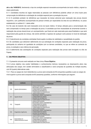 até o dia 14/09/2012, declarando o tipo de condição especial necessária acompanhado de laudo médico, original ou
cópia autenticada.
6.1.1. Candidatos inscritos às vagas reservadas as pessoas com deficiência poderão utilizar um único laudo para
comprovação de deficiência e solicitação de condição especial para a prestação da prova.
6.1.2. O candidato portador de deficiência que necessitar de tempo adicional para realização das provas deverá
requerê-lo, com justificativa acompanhada de parecer emitido por especialista da área de sua deficiência, no prazo
estabelecido no subitem 6.1. deste edital.
6.2. No caso de lactante não será necessário envio de laudo médico. O tempo utilizado para a amamentação não
será compensado no tempo para a realização da prova. A candidata que tiver necessidade de amamentar durante a
realização das provas deverá levar um acompanhante, que ficará em sala reservada para essa finalidade e que será
responsável pela guarda da criança, não sendo admitido o ingresso de qualquer outra pessoa no local de realização
da prova.
6.3. O atendimento às condições solicitadas ficará sujeito à análise de viabilidade e razoabilidade do pedido.
6.4. Os candidatos que obtiverem deferimento de sua solicitação de condições especiais para realização da prova,
participarão do certame em igualdade de condições com os demais candidatos, no que se refere ao conteúdo da
prova, à avaliação e aos critérios de aprovação.
6.5. O deferimento das solicitações de condições especiais para realização das provas será divulgado no sítio da
Faperp.

7. DA PROVA OBJETIVA


7.1. O presente concurso será realizado em fase única, Prova Objetiva.
7.2. A prova objetiva visa avaliar habilidades e conhecimentos teóricos necessários ao desempenho pleno das
atribuições dos cargos, tem caráter eliminatório e classificatório e será composta de questões de múltipla escolha,
com 04 (quatro) alternativas cada.
7.2.1. Para os cargos de nível médio/técnico a prova será composta de 50 (cinquenta) questões e para os cargos de
nível superior a prova será composta de 60 (sessenta) questões, conforme informações que seguem.



                                                                          PROVAS
    CÓD.             CARGOS                                                                      Nº DE
                                                              CONTEÚDO                                       PESO
                                                                                               QUESTÕES
                                       LÍNGUA PORTUGUESA                                           09            1,0
                                       RACIOCÍNIO LÓGICO / MATEMÁTICA                              05            1,0
     100    Agente Administrativo      CONHECIMENTOS GERAIS                                        03            1,0
                                       NOÇÕES DE INFORMÁTICA                                       08            1,0
                                       CONHECIMENTOS ESPECÍFICOS                                   25            2,0
                                       LÍNGUA PORTUGUESA                                           10            1,0
                                       RACIOCÍNIO LÓGICO / MATEMÁTICA                              05            1,0
     101    Agente Social              CONHECIMENTOS GERAIS                                        05            1,0
                                       NOÇÕES DE INFORMÁTICA                                       05            1,0
                                       CONHECIMENTOS ESPECÍFICOS                                   25            2,0
                                       LÍNGUA PORTUGUESA                                           05            1,0
                                       RACIOCÍNIO LÓGICO / MATEMÁTICA                              10            1,0
     102    Topógrafo                  CONHECIMENTOS GERAIS                                        05            1,0
                                       NOÇÕES DE INFORMÁTICA                                       05            1,0
                                       CONHECIMENTOS ESPECÍFICOS                                   25            2,0
                                       LÍNGUA PORTUGUESA                                           10            1,0
                                       RACIOCÍNIO LÓGICO / MATEMÁTICA                              10            1,0
     103    Engenheiro Agrônomo        CONHECIMENTOS GERAIS                                        05            1,0
                                       NOÇÕES DE INFORMÁTICA                                       05            1,0
                                       CONHECIMENTOS ESPECÍFICOS                                   30            2,0
                                       LÍNGUA PORTUGUESA                                           10            1,0
                                       RACIOCÍNIO LÓGICO / MATEMÁTICA                              05            1,0
            Especialista em            CONHECIMENTOS GERAIS                                        05            1,0
     104
            Desenvolvimento Social
                                       NOÇÕES DE INFORMÁTICA                                       10            1,0
                                       CONHECIMENTOS ESPECÍFICOS                                   30            2,0


                                                                                                                       6
 