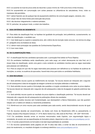 8.6.5. se ausentar do local de prova antes de decorrido o prazo mínimo de 1h30 (uma hora e trinta minutos);
8.6.6. for surpreendido em comunicação com outras pessoas ou utilizando-se de calculadoras, livros, notas ou
impressos não permitidos;
8.6.7. estiver fazendo uso de qualquer tipo de equipamento eletrônico de comunicação (pagers, celulares, etc);
8.6.8. lançar mão de meios ilícitos para execução das provas;
8.6.9. não devolver integralmente o material solicitado;
8.6.10. perturbar, de qualquer modo, a ordem dos trabalhos.


9. DOS CRITÉRIOS DE DESEMPATE


9.1. Para efeito de classificação final, na hipótese de igualdade de pontuação, terá preferência, sucessivamente, na
ordem de classificação, o candidato que:
9.1.1. tiver idade igual ou superior a sessenta anos, até o último dia de inscrição neste concurso, nos termos do artigo
27, parágrafo único do Estatuto do Idoso;
9.1.2. obtiver maior pontuação nas questões de Conhecimentos Específicos;
9.1.3. tiver maior idade.

10. DA CLASSIFICAÇÃO FINAL


10.1. A classificação final dos candidatos aprovados será a pontuação final obtida na Prova Objetiva.
10.2. Os candidatos habilitados serão classificados, para cada cargo, em ordem decrescente da nota final, em 2
(duas) listas de classificação, sendo uma geral e outra contendo os candidatos inscritos para as vagas reservadas
para pessoas com deficiência.
10.3. Para os cargos em que não há vagas reservadas para pessoas com deficiência ou na hipótese de ausência de
inscrições, ou ainda, na ausência de aprovados, haverá lista única para todos os candidatos habilitados.

11. DOS RECURSOS


11.1. Será admitido recurso quanto ao indeferimento de inscrição. Tal recurso deverá ser interposto até o segundo
dia útil subsequente à data de divulgação da listagem contendo as inscrições deferidas e indeferidas.
11.2. Será admitido recurso quanto à formulação das questões e à opção considerada como certa na prova objetiva.
Tal recurso deverá ser interposto até o segundo dia útil subsequente a data de divulgação do gabarito preliminar das
provas.
11.3. Será admitido recurso quanto ao resultado da prova objetiva e classificação preliminar. Tal recurso deverá ser
interposto até o segundo dia útil subsequente às publicações oficiais dos resultados.
11.4. Não serão aceitos recursos sem fundamentação, que desrespeitem a Banca Elaboradora, que não guardem
relação com a matéria em debate ou meramente protelatórios.
11.5. Admitir-se-á um único recurso para cada candidato para cada evento, sendo desconsiderado recurso de igual
teor.
11.6. Os recursos deverão ser encaminhados, via Sedex com Aviso de Recebimento (AR) ou pessoalmente, à
Faperp, situada à Rua Siqueira Campos, nº. 3718, Bairro Santa Cruz, São José do Rio Preto – SP, CEP 15014-030.
11.6.1. Os candidatos deverão enviar os recursos mencionados neste Capítulo, com argumentação lógica e
consistente, de acordo com as especificações do formulário próprio, disponível no sítio www.concursosfaperp.com.br.
11.6.2. O correto preenchimento do formulário é de total responsabilidade do candidato.
11.7. Os recursos apresentados serão julgados em até 10 (dez) dias úteis, a contar da data de encerramento do
prazo de recebimento, e o resultado divulgado no endereço eletrônico www.concursosfaperp.com.br.

                                                                                                                      9
 