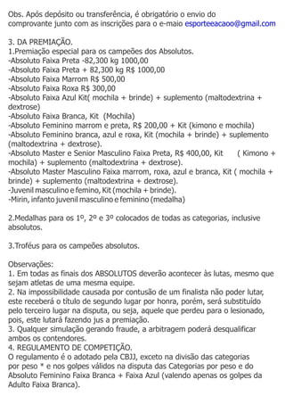 Obs. Após depósito ou transferência, é obrigatório o envio do
comprovante junto com as inscrições para o e-maio esporteeacaoo@gmail.com

3. DA PREMIAÇÃO.
1.Premiação especial para os campeões dos Absolutos.
-Absoluto Faixa Preta -82,300 kg 1000,00
-Absoluto Faixa Preta + 82,300 kg R$ 1000,00
-Absoluto Faixa Marrom R$ 500,00
-Absoluto Faixa Roxa R$ 300,00
-Absoluto Faixa Azul Kit( mochila + brinde) + suplemento (maltodextrina +
dextrose)
-Absoluto Faixa Branca, Kit (Mochila)
-Absoluto Feminino marrom e preta, R$ 200,00 + Kit (kimono e mochila)
-Absoluto Feminino branca, azul e roxa, Kit (mochila + brinde) + suplemento
(maltodextrina + dextrose).
-Absoluto Master e Senior Masculino Faixa Preta, R$ 400,00, Kit    ( Kimono +
mochila) + suplemento (maltodextrina + dextrose).
-Absoluto Master Masculino Faixa marrom, roxa, azul e branca, Kit ( mochila +
brinde) + suplemento (maltodextrina + dextrose).
-Juvenil masculino e femino, Kit (mochila + brinde).
-Mirin, infanto juvenil masculino e feminino (medalha)

2.Medalhas para os 1º, 2º e 3º colocados de todas as categorias, inclusive
absolutos.

3.Troféus para os campeões absolutos.

Observações:
1. Em todas as finais dos ABSOLUTOS deverão acontecer às lutas, mesmo que
sejam atletas de uma mesma equipe.
2. Na impossibilidade causada por contusão de um finalista não poder lutar,
este receberá o título de segundo lugar por honra, porém, será substituído
pelo terceiro lugar na disputa, ou seja, aquele que perdeu para o lesionado,
pois, este lutará fazendo jus a premiação.
3. Qualquer simulação gerando fraude, a arbitragem poderá desqualificar
ambos os contendores.
4. REGULAMENTO DE COMPETIÇÃO.
O regulamento é o adotado pela CBJJ, exceto na divisão das categorias
por peso * e nos golpes válidos na disputa das Categorias por peso e do
Absoluto Feminino Faixa Branca + Faixa Azul (valendo apenas os golpes da
Adulto Faixa Branca).
 