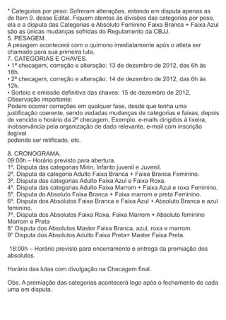 * Categorias por peso: Sofreram alterações, estando em disputa apenas as
do Item 9. desse Edital. Fiquem atentos às divisões das categorias por peso,
ela e a disputa das Categorias e Absoluto Feminino Faixa Branca + Faixa Azul
são as únicas mudanças sofridas do Regulamento da CBJJ.
5. PESAGEM.
A pesagem acontecerá com o quimono imediatamente após o atleta ser
chamado para sua primeira luta.
7. CATEGORIAS E CHAVES.
• 1ª checagem, correção e alteração: 13 de dezembro de 2012, das 6h às
18h.
• 2ª checagem, correção e alteração: 14 de dezembro de 2012, das 6h às
12h.
• Sorteio e emissão definitiva das chaves: 15 de dezembro de 2012.
Observação importante:
Podem ocorrer correções em qualquer fase, desde que tenha uma
justificação coerente, sendo vedadas mudanças de categorias e faixas, depois
de vencido o horário da 2ª checagem. Exemplo: e-mails dirigidos à lixeira,
inobservância pela organização de dado relevante, e-mail com inscrição
ilegível
podendo ser retificado, etc.

8. CRONOGRAMA.
09:00h – Horário previsto para abertura.
1º. Disputa das categorias Mirin, Infanto juvenil e Juvenil.
2º. Disputa da categoria Adulto Faixa Branca + Faixa Branca Feminino.
3º. Disputa das categorias Adulto Faixa Azul e Faixa Roxa.
4º. Disputa das categorias Adulto Faixa Marrom + Faixa Azul e roxa Feminino.
5º. Disputa do Absoluto Faixa Branca + Faixa marrom e preta Feminino.
6º. Disputa dos Absolutos Faixa Branca e Faixa Azul + Absoluto Branca e azul
feminino.
7º. Disputa dos Absolutos Faixa Roxa, Faixa Marrom + Absoluto feminino
Marrom e Preta
8° Disputa dos Absolutos Master Faixa Branca, azul, roxa e marrom.
9° Disputa dos Absolutos Adulto Faixa Preta+ Master Faixa Preta.

 18:00h – Horário previsto para encerramento e entrega da premiação dos
absolutos.

Horário das lutas com divulgação na Checagem final.

Obs. A premiação das categorias acontecerá logo após o fechamento de cada
uma em disputa.
 