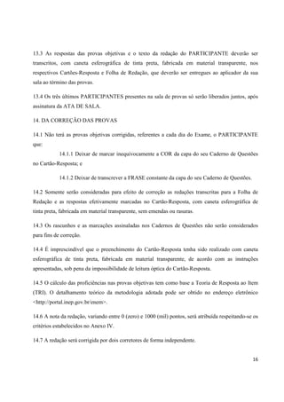 16
13.3 As respostas das provas objetivas e o texto da redação do PARTICIPANTE deverão ser
transcritos, com caneta esferográfica de tinta preta, fabricada em material transparente, nos
respectivos Cartões-Resposta e Folha de Redação, que deverão ser entregues ao aplicador da sua
sala ao término das provas.
13.4 Os três últimos PARTICIPANTES presentes na sala de provas só serão liberados juntos, após
assinatura da ATA DE SALA.
14. DA CORREÇÃO DAS PROVAS
14.1 Não terá as provas objetivas corrigidas, referentes a cada dia do Exame, o PARTICIPANTE
que:
14.1.1 Deixar de marcar inequivocamente a COR da capa do seu Caderno de Questões
no Cartão-Resposta; e
14.1.2 Deixar de transcrever a FRASE constante da capa do seu Caderno de Questões.
14.2 Somente serão consideradas para efeito de correção as redações transcritas para a Folha de
Redação e as respostas efetivamente marcadas no Cartão-Resposta, com caneta esferográfica de
tinta preta, fabricada em material transparente, sem emendas ou rasuras.
14.3 Os rascunhos e as marcações assinaladas nos Cadernos de Questões não serão considerados
para fins de correção.
14.4 É imprescindível que o preenchimento do Cartão-Resposta tenha sido realizado com caneta
esferográfica de tinta preta, fabricada em material transparente, de acordo com as instruções
apresentadas, sob pena da impossibilidade de leitura óptica do Cartão-Resposta.
14.5 O cálculo das proficiências nas provas objetivas tem como base a Teoria de Resposta ao Item
(TRI). O detalhamento teórico da metodologia adotada pode ser obtido no endereço eletrônico
<http://portal.inep.gov.br/enem>.
14.6 A nota da redação, variando entre 0 (zero) e 1000 (mil) pontos, será atribuída respeitando-se os
critérios estabelecidos no Anexo IV.
14.7 A redação será corrigida por dois corretores de forma independente.
 