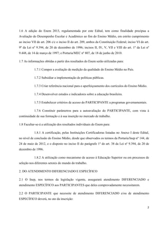 2
1.6 A edição do Enem 2013, regulamentada por este Edital, tem como finalidade precípua a
Avaliação do Desempenho Escolar e Acadêmico ao fim do Ensino Médio, em estrito cumprimento
ao inciso VII do art. 206 c/c o inciso II do art. 209, ambos da Constituição Federal; inciso VI do art.
9º da Lei nº 9.394, de 20 de dezembro de 1996; incisos II, IV, V, VII e VIII do art. 1º da Lei nº
9.448, de 14 de março de 1997; e Portaria/MEC nº 807, de 18 de junho de 2010.
1.7 As informações obtidas a partir dos resultados do Enem serão utilizadas para:
1.7.1 Compor a avaliação de medição da qualidade do Ensino Médio no País.
1.7.2 Subsidiar a implementação de políticas públicas.
1.7.3 Criar referência nacional para o aperfeiçoamento dos currículos do Ensino Médio.
1.7.4 Desenvolver estudos e indicadores sobre a educação brasileira.
1.7.5 Estabelecer critérios de acesso do PARTICIPANTE a programas governamentais.
1.7.6 Constituir parâmetros para a autoavaliação do PARTICIPANTE, com vista à
continuidade de sua formação e à sua inserção no mercado de trabalho.
1.8 Facultar-se-á a utilização dos resultados individuais do Enem para:
1.8.1 A certificação, pelas Instituições Certificadoras listadas no Anexo I deste Edital,
no nível de conclusão do Ensino Médio, desde que observados os termos da Portaria/Inep nº 144, de
24 de maio de 2012, e o disposto no inciso II do parágrafo 1º do art. 38 da Lei nº 9.394, de 20 de
dezembro de 1996.
1.8.2 A utilização como mecanismo de acesso à Educação Superior ou em processos de
seleção nos diferentes setores do mundo do trabalho.
2. DO ATENDIMENTO DIFERENCIADO E ESPECÍFICO
2.1 O Inep, nos termos da legislação vigente, assegurará atendimento DIFERENCIADO e
atendimento ESPECÍFICO aos PARTICIPANTES que deles comprovadamente necessitarem.
2.2 O PARTICIPANTE que necessite de atendimento DIFERENCIADO e/ou de atendimento
ESPECÍFICO deverá, no ato da inscrição:
 