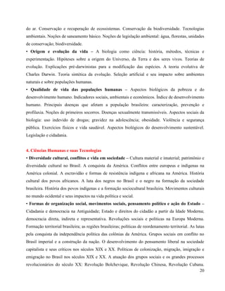 20
do ar. Conservação e recuperação de ecossistemas. Conservação da biodiversidade. Tecnologias
ambientais. Noções de saneamento básico. Noções de legislação ambiental: água, florestas, unidades
de conservação; biodiversidade.
• Origem e evolução da vida – A biologia como ciência: história, métodos, técnicas e
experimentação. Hipóteses sobre a origem do Universo, da Terra e dos seres vivos. Teorias de
evolução. Explicações pré-darwinistas para a modificação das espécies. A teoria evolutiva de
Charles Darwin. Teoria sintética da evolução. Seleção artificial e seu impacto sobre ambientes
naturais e sobre populações humanas.
• Qualidade de vida das populações humanas – Aspectos biológicos da pobreza e do
desenvolvimento humano. Indicadores sociais, ambientais e econômicos. Índice de desenvolvimento
humano. Principais doenças que afetam a população brasileira: caracterização, prevenção e
profilaxia. Noções de primeiros socorros. Doenças sexualmente transmissíveis. Aspectos sociais da
biologia: uso indevido de drogas; gravidez na adolescência; obesidade. Violência e segurança
pública. Exercícios físicos e vida saudável. Aspectos biológicos do desenvolvimento sustentável.
Legislação e cidadania.
4. Ciências Humanas e suas Tecnologias
• Diversidade cultural, conflitos e vida em sociedade – Cultura material e imaterial; patrimônio e
diversidade cultural no Brasil. A conquista da América. Conflitos entre europeus e indígenas na
América colonial. A escravidão e formas de resistência indígena e africana na América. História
cultural dos povos africanos. A luta dos negros no Brasil e o negro na formação da sociedade
brasileira. História dos povos indígenas e a formação sociocultural brasileira. Movimentos culturais
no mundo ocidental e seus impactos na vida política e social.
• Formas de organização social, movimentos sociais, pensamento político e ação do Estado –
Cidadania e democracia na Antiguidade; Estado e direitos do cidadão a partir da Idade Moderna;
democracia direta, indireta e representativa. Revoluções sociais e políticas na Europa Moderna.
Formação territorial brasileira; as regiões brasileiras; políticas de reordenamento territorial. As lutas
pela conquista da independência política das colônias da América. Grupos sociais em conflito no
Brasil imperial e a construção da nação. O desenvolvimento do pensamento liberal na sociedade
capitalista e seus críticos nos séculos XIX e XX. Políticas de colonização, migração, imigração e
emigração no Brasil nos séculos XIX e XX. A atuação dos grupos sociais e os grandes processos
revolucionários do século XX: Revolução Bolchevique, Revolução Chinesa, Revolução Cubana.
 