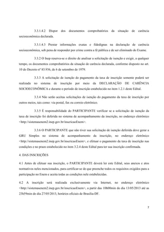 7
3.3.1.4.2 Dispor dos documentos comprobatórios da situação de carência
socioeconômica declarada.
3.3.1.4.3 Prestar informações exatas e fidedignas na declaração de carência
socioeconômica, sob pena de responder por crime contra a fé pública e de ser eliminado do Exame.
3.3.2 O Inep reserva-se o direito de analisar a solicitação de isenção e exigir, a qualquer
tempo, os documentos comprobatórios da situação de carência declarada, conforme disposto no art.
10 do Decreto nº 83.936, de 6 de setembro de 1979.
3.3.3 A solicitação de isenção do pagamento da taxa de inscrição somente poderá ser
realizada no sistema de inscrição por meio da DECLARAÇÃO DE CARÊNCIA
SOCIOECONÔMICA e durante o período de inscrição estabelecido no item 1.2.1 deste Edital.
3.3.4 Não serão aceitas solicitações de isenção do pagamento da taxa de inscrição por
outros meios, tais como: via postal, fax ou correio eletrônico.
3.3.5 É responsabilidade do PARTICIPANTE verificar se a solicitação de isenção da
taxa de inscrição foi deferida no sistema de acompanhamento da inscrição, no endereço eletrônico
<http://sistemasenem2.inep.gov.br/inscricaoEnem>.
3.3.6 O PARTICIPANTE que não tiver sua solicitação de isenção deferida deve gerar a
GRU Simples no sistema de acompanhamento da inscrição, no endereço eletrônico
<http://sistemasenem2.inep.gov.br/inscricaoEnem>, e efetuar o pagamento da taxa de inscrição nas
condições e no prazo estabelecido no item 3.2.4 deste Edital para ter sua inscrição confirmada.
4. DAS INSCRIÇÕES
4.1 Antes de efetuar sua inscrição, o PARTICIPANTE deverá ler este Edital, seus anexos e atos
normativos neles mencionados, para certificar-se de que preenche todos os requisitos exigidos para a
participação no Enem e aceita todas as condições nele estabelecidas.
4.2 A inscrição será realizada exclusivamente via Internet, no endereço eletrônico
<http://sistemasenem2.inep.gov.br/inscricaoEnem>, a partir das 10h00min do dia 13/05/2013 até as
23h59min do dia 27/05/2013, horários oficiais de Brasília-DF.
 