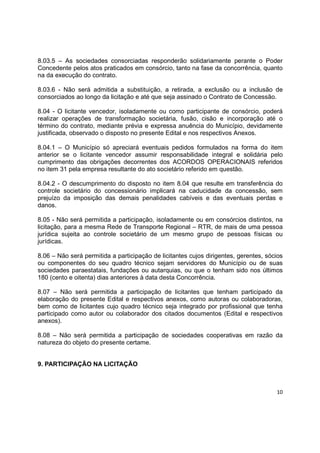 10
8.03.5 – As sociedades consorciadas responderão solidariamente perante o Poder
Concedente pelos atos praticados em consórcio, tanto na fase da concorrência, quanto
na da execução do contrato.
8.03.6 - Não será admitida a substituição, a retirada, a exclusão ou a inclusão de
consorciados ao longo da licitação e até que seja assinado o Contrato de Concessão.
8.04 - O licitante vencedor, isoladamente ou como participante de consórcio, poderá
realizar operações de transformação societária, fusão, cisão e incorporação até o
término do contrato, mediante prévia e expressa anuência do Município, devidamente
justificada, observado o disposto no presente Edital e nos respectivos Anexos.
8.04.1 – O Município só apreciará eventuais pedidos formulados na forma do item
anterior se o licitante vencedor assumir responsabilidade integral e solidária pelo
cumprimento das obrigações decorrentes dos ACORDOS OPERACIONAIS referidos
no item 31 pela empresa resultante do ato societário referido em questão.
8.04.2 - O descumprimento do disposto no item 8.04 que resulte em transferência do
controle societário do concessionário implicará na caducidade da concessão, sem
prejuízo da imposição das demais penalidades cabíveis e das eventuais perdas e
danos.
8.05 - Não será permitida a participação, isoladamente ou em consórcios distintos, na
licitação, para a mesma Rede de Transporte Regional – RTR, de mais de uma pessoa
jurídica sujeita ao controle societário de um mesmo grupo de pessoas físicas ou
jurídicas.
8.06 – Não será permitida a participação de licitantes cujos dirigentes, gerentes, sócios
ou componentes do seu quadro técnico sejam servidores do Município ou de suas
sociedades paraestatais, fundações ou autarquias, ou que o tenham sido nos últimos
180 (cento e oitenta) dias anteriores à data desta Concorrência.
8.07 – Não será permitida a participação de licitantes que tenham participado da
elaboração do presente Edital e respectivos anexos, como autoras ou colaboradoras,
bem como de licitantes cujo quadro técnico seja integrado por profissional que tenha
participado como autor ou colaborador dos citados documentos (Edital e respectivos
anexos).
8.08 – Não será permitida a participação de sociedades cooperativas em razão da
natureza do objeto do presente certame.
9. PARTICIPAÇÃO NA LICITAÇÃO
 