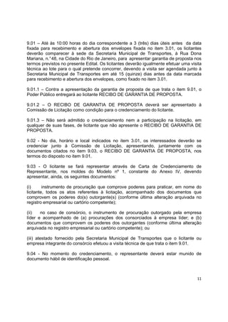 11
9.01 – Até às 10:00 horas do dia correspondente a 3 (três) dias úteis antes da data
fixada para recebimento e abertura dos envelopes fixada no item 3.01, os licitantes
deverão comparecer à sede da Secretaria Municipal de Transportes, à Rua Dona
Mariana, n.°48, na Cidade do Rio de Janeiro, para apresentar garantia de proposta nos
termos previstos no presente Edital. Os licitantes deverão igualmente efetuar uma visita
técnica ao lote para o qual pretende concorrer, devendo a visita ser agendada junto à
Secretaria Municipal de Transportes em até 15 (quinze) dias antes da data marcada
para recebimento e abertura dos envelopes, como fixado no item 3.01.
9.01.1 – Contra a apresentação da garantia de proposta de que trata o item 9.01, o
Poder Público entregará ao licitante RECIBO DE GARANTIA DE PROPOSTA.
9.01.2 – O RECIBO DE GARANTIA DE PROPOSTA deverá ser apresentado à
Comissão de Licitação como condição para o credenciamento do licitante.
9.01.3 – Não será admitido o credenciamento nem a participação na licitação, em
qualquer de suas fases, de licitante que não apresente o RECIBO DE GARANTIA DE
PROPOSTA.
9.02 - No dia, horário e local indicados no item 3.01, os interessados deverão se
credenciar junto à Comissão de Licitação, apresentando, juntamente com os
documentos citados no item 9.03, o RECIBO DE GARANTIA DE PROPOSTA, nos
termos do disposto no item 9.01.
9.03 - O licitante se fará representar através de Carta de Credenciamento de
Representante, nos moldes do Modelo nº 1, constante do Anexo IV, devendo
apresentar, ainda, os seguintes documentos:
(i) instrumento de procuração que comprove poderes para praticar, em nome do
licitante, todos os atos referentes à licitação, acompanhado dos documentos que
comprovem os poderes do(s) outorgante(s) (conforme última alteração arquivada no
registro empresarial ou cartório competente);
(ii) no caso de consórcio, o instrumento de procuração outorgado pela empresa
líder e acompanhado de (a) procurações dos consorciados à empresa líder; e (b)
documentos que comprovem os poderes dos outorgantes (conforme última alteração
arquivada no registro empresarial ou cartório competente); ou
(iii) atestado fornecido pela Secretaria Municipal de Transportes que o licitante ou
empresa integrante do consórcio efetuou a visita técnica de que trata o item 9.01.
9.04 - No momento do credenciamento, o representante deverá estar munido de
documento hábil de identificação pessoal.
 