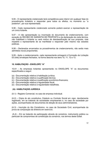 12
9.05 - O representante credenciado terá competência para intervir em qualquer fase do
procedimento licitatório e responder para todos os efeitos, no momento ou “a
posteriori”, por sua representada.
9.06 - Cada representante credenciado somente poderá exercer a representação de
um único licitante.
9.07 - A não apresentação ou incorreção do documento de credenciamento, com
exceção do RECIBO DE GARANTIA DE PROPOSTA e da declaração de visita técnica,
não inabilitará o licitante ou será motivo de desclassificação de sua proposta, mas
impedirá o representante de se manifestar e responder pelo mesmo nas sessões
públicas.
9.08 – Declarados encerrados os procedimentos de credenciamento, não serão mais
admitidos novos proponentes.
9.09 - Após o credenciamento, cada representante entregará à Comissão de Licitação
03 (três) envelopes fechados, na forma descrita nos itens 10, 11, 12 e 13.
10. HABILITAÇÃO - ENVELOPE “A”
10.01 - As empresas licitantes apresentarão no ENVELOPE “A” os documentos
especificados a seguir:
(a) - Documentação relativa à habilitação jurídica;
(b) - Documentação relativa à qualificação técnica;
(c) - Documentação relativa à qualificação econômico-financeira;
(d) - Documentação relativa à regularidade fiscal;
(e) - Documentação relativa à regularidade trabalhista.
(A)- HABILITAÇÃO JURÍDICA
(A.1) - Registro Comercial, no caso de empresa individual.
(A.2) – Cópia do ato constitutivo, Estatuto ou Contrato Social em vigor, devidamente
registrado, em se tratando de sociedades empresariais e, no caso de sociedade por
ações, acompanhados de documentos de eleição de seus administradores.
(A.3) - Inscrição do Ato Constitutivo, no caso de Sociedade Civil, acompanhada da
prova da composição da diretoria em exercício.
(A.4) – Em se tratando de participação através de consórcio, instrumento público ou
particular de compromisso de constituição do consórcio, nos termos deste Edital.
 