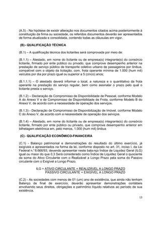 13
(A.5) - Na hipótese de existir alteração nos documentos citados acima posteriormente à
constituição da firma ou sociedade, os referidos documentos deverão ser apresentados
de forma atualizada e consolidada, contendo todas as cláusulas em vigor.
(B)- QUALIFICAÇÃO TÉCNICA
(B.1) – A qualificação técnica dos licitantes será comprovada por meio de:
(B.1.1) – Atestado, em nome do licitante ou de empresa(s) integrante(s) do consórcio
licitante, firmado por ente público ou privado, que comprove desempenho anterior na
prestação de serviço público de transporte coletivo urbano de passageiros por ônibus,
compatível com o objeto da licitação, com, frota operante mínima de 1.000 (hum mil)
veículos por dia por prazo igual ou superior a 5 (cinco) anos;
(B.1.1.1) – O atestado deverá informar o local, a natureza e o quantitativo da frota
operante na prestação do serviço regular, bem como assinalar o prazo pelo qual o
licitante presta o serviço.
(B.1.2) – Declaração de Compromisso de Disponibilidade de Pessoal, conforme Modelo
A do Anexo V e de Compromisso de Disponibilidade de Frota, conforme Modelo B do
Anexo V, de acordo com a necessidade de operação dos serviços.
(B.1.3) - Declaração de Compromisso de Disponibilização de Imóvel, conforme Modelo
C do Anexo V, de acordo com a necessidade de operação dos serviços.
(B.1.4) – Atestado, em nome do licitante ou de empresa(s) integrante(s) do consórcio
licitante, firmado por ente público ou privado, que comprove desempenho anterior em
bilhetagem eletrônica em, pelo menos, 1.000 (hum mil) ônibus
(C)- QUALIFICAÇÃO ECONÔMICO-FINANCEIRA
(C.1) - Balanço patrimonial e demonstrações do resultado do último exercício, já
exigíveis e apresentados na forma da lei, conforme disposto no art. 31, inciso I, da Lei
Federal n.°8.666/93, devendo apresentar neste bala nço Índice de Liquidez Geral (ILG)
igual ou maior do que 0,3 Será considerado como Índice de Liquidez Geral o quociente
da soma do Ativo Circulante com o Realizável a Longo Prazo pela soma do Passivo
circulante com o Exigível a Longo Prazo.
ILG = ATIVO CIRCULANTE + REALIZÁVEL A LONGO PRAZO
PASSIVO CIRCULANTE + EXIGÍVEL A LONGO PRAZO
(C.2) - As sociedades com menos de 01 (um) ano de existência, que ainda não tenham
Balanço de final de exercício, deverão apresentar demonstrações contábeis
envolvendo seus direitos, obrigações e patrimônio líquido relativos ao período de sua
existência.
 