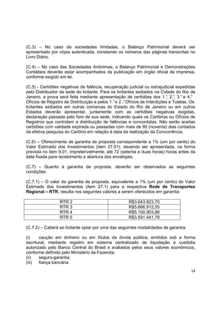 14
(C.3) – No caso de sociedades limitadas, o Balanço Patrimonial deverá ser
apresentado por cópia autenticada, constando os números das páginas transcritas no
Livro Diário.
(C.4) – No caso das Sociedades Anônimas, o Balanço Patrimonial e Demonstrações
Contábeis deverão estar acompanhados da publicação em órgão oficial da imprensa,
conforme exigido em lei.
(C.5) - Certidões negativas de falência, recuperação judicial ou extrajudicial expedidas
pelo Distribuidor da sede do licitante. Para os licitantes sediados na Cidade do Rio de
Janeiro, a prova será feita mediante apresentação de certidões dos 1.°, 2.°, 3.° e 4.°
Ofícios de Registro de Distribuição e pelos 1.°e 2 .°Ofícios de Interdições e Tutelas. Os
licitantes sediados em outras comarcas do Estado do Rio de Janeiro ou em outros
Estados deverão apresentar, juntamente com as certidões negativas exigidas,
declaração passada pelo foro de sua sede, indicando quais os Cartórios ou Ofícios de
Registros que controlam a distribuição de falências e concordatas. Não serão aceitas
certidões com validade expirada ou passadas com mais de 90 (noventa) dias contados
da efetiva pesquisa do Cartório em relação à data da realização da Concorrência.
(C.6) – Oferecimento de garantia de proposta correspondente a 1% (um por cento) do
Valor Estimado dos Investimentos (item 27.01), devendo ser apresentada, na forma
prevista no item 9.01, impreterivelmente, até 72 (setenta e duas horas) horas antes da
data fixada para recebimento e abertura dos envelopes.
(C.7) – Quanto à garantia de proposta, deverão ser observados as seguintes
condições:
(C.7.1) – O valor da garantia de proposta, equivalente a 1% (um por cento) do Valor
Estimado dos Investimentos (item 27.1) para a respectiva Rede de Transportes
Regional – RTR, resulta nos seguintes valores a serem oferecidos em garantia:
RTR 2 R$3.643.823,70
RTR 3 R$5.666.912,05
RTR 4 R$5.100.903,88
RTR 5 R$3.591.441,78
(C.7.2) – Caberá ao licitante optar por uma das seguintes modalidades de garantia:
(i) caução em dinheiro ou em títulos da dívida pública, emitidos sob a forma
escritural, mediante registro em sistema centralizado de liquidação e custódia
autorizado pelo Banco Central do Brasil e avaliados pelos seus valores econômicos,
conforme definido pelo Ministério da Fazenda;
(ii) seguro-garantia;
(iii) fiança bancária.
 