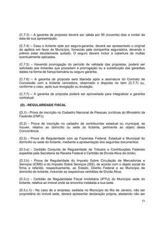 15
(C.7.3) – A garantia de proposta deverá ser válida por 90 (noventa) dias a contar da
data de sua apresentação.
(C.7.4) – Caso o licitante opte por seguro-garantia, deverá ser apresentado o original
da apólice em favor do Município, fornecido pela companhia seguradora, devendo o
prêmio estar devidamente quitado. O seguro deverá incluir a cobertura de multas
eventualmente aplicadas.
(C.7.5) – Havendo prorrogação do período de validade das propostas, poderá ser
solicitado aos licitantes que procedam à prorrogação ou a substituição das garantias
dadas na forma de fiança bancária ou seguro garantia.
(C.7.6) – A garantia de proposta será liberada após a assinatura do Contrato de
Concessão com a licitante vencedora, observado o disposto no item (C.7.7) ou,
conforme o caso, após sua revogação ou anulação.
(C.7.7) – A garantia de proposta poderá ser aproveitada para integralizar a garantia
contratual.
(D) - REGULARIDADE FISCAL
(D.1) - Prova de inscrição no Cadastro Nacional de Pessoas Jurídicas do Ministério da
Fazenda (CNPJ).
(D.2) - Prova de inscrição no cadastro de contribuintes estadual ou municipal, se
houver, relativo ao domicílio ou sede do licitante, pertinente ao objeto desta
Concorrência.
(D.3) - Prova de Regularidade com as Fazendas Federal, Estadual e Municipal do
domicílio ou sede do licitante, mediante a apresentação dos seguintes documentos:
(D.3.a) - Certidão Conjunta de Regularidade de Tributos e Contribuições Federais
expedida pela Secretaria da Receita Federal e Certidão de Dívida Ativa da União;
(D.3.b) - Prova de Regularidade do Imposto Sobre Circulação de Mercadorias e
Serviços (ICMS) e do Imposto Sobre Serviços (ISS), de acordo com o objeto social da
firma e referido, respectivamente, ao Estado, Distrito Federal e ao Município de
domicílio do licitante, incluindo as respectivas certidões de Dívida Ativa;
(D.3.c) - Certidão de Regularidade Fiscal Imobiliária (IPTU) do Município sede do
licitante, relativa ao imóvel onde se encontra instalada a sua sede.
(D.3.c.1) - No caso de a empresa, sediada no Município do Rio de Janeiro, não ser
proprietária do imóvel sede, deverá apresentar declaração própria, atestando não ser
 