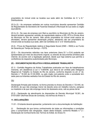 16
proprietária do imóvel onde se localiza sua sede além de Certidões do 5.° e 6.°
Distribuidores.
(D.3.c.2) - As empresas sediadas em outros municípios deverão apresentar Certidão
de Regularidade da Secretaria de Fazenda Estadual e Municipal de sua sede ou órgão
equivalente.
(D.3.c.3) - No caso de empresa com filial ou escritório no Município do Rio de Janeiro,
deverá também apresentar certidão de regularidade relativa a ISS, IPTU e Dívida Ativa
do Município do Rio de Janeiro. Não sendo proprietária do imóvel onde exerce as
atividades, deverá apresentar declaração própria, atestando não ser proprietária do
imóvel onde se localiza sua sede, além de Certidões do 5.°e 6.°Distribuidores.
(D.4) - Prova de Regularidade relativa à Seguridade Social (CND – INSS) e ao Fundo
de Garantia por Tempo de Serviço – FGTS.
(D.5) – Os documentos referidos nos itens anteriores (itens D.1 a D.4) poderão ser
apresentados por meio de documento original, ou através de documentos emitidos pela
internet, de acordo com a legislação aplicável, desde que haja sistema que permita a
conferência da respectiva autenticidade pelo Município.
(E) – DOCUMENTAÇÃO RELATIVA À REGULARIDADE TRABALHISTA
(E.1) - Certidão Negativa de Ilícitos Trabalhistas praticados em face de trabalhadores
menores, em obediência à Lei n.° 9.854/99, que deve rá ser emitida pela Delegacia
Regional do Trabalho no Estado do Rio de Janeiro, conforme disposto no art. 2.° do
Decreto n.° 18.345 de 01.02.2000, ou pelo órgão com petente onde a sociedade tem
sede para os licitantes sediados fora do Estado do Rio de Janeiro;
OU
Declaração firmada pelo licitante, na forma prevista no Anexo do Decreto n.°23.445, de
25.09.03, de que não emprega menor de dezoito anos em trabalho noturno, perigoso
ou insalubre e de que não emprega menor de dezesseis anos, sob as penas da lei.
(E.2) - Declaração de atendimento às disposições do Decreto Municipal 19.381, de
01/01/2001 (Normas Éticas de Conduta), nos termos do Anexo V.
11. DECLARAÇÕES
11.01 - O licitante deverá apresentar, juntamente com a documentação de habilitação:
(i) Declaração de que tomou conhecimento de todas as informações e condições
para o cumprimento das obrigações, objeto desta licitação, conforme Modelo n.º 2 -
Declaração de Conhecimento dos Termos do Edital, do Anexo IV;
 
