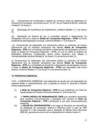 17
(ii) Compromisso de constituição e registro do consórcio antes da celebração do
Contrato de Concessão, nos termos do art. 19, §1º, da Lei Federal 8.987/95, conforme
modelo D do Anexo V;
(ii) Declaração de Inexistência de Impedimento, conforme Modelo n.º 3 do Anexo
IV;
(iii) Declaração de Ciência de que a concessão importa o Desempenho de
Obrigações Comuns a todas as Redes de Transportes Regionais – RTRs na forma
estabelecida pela legislação municipal, conforme Modelo n.º 4 do Anexo IV;
(iv) Compromisso de celebração, por instrumento público ou particular, de Acordo
Operacional com as licitantes vencedoras das demais Redes de Transportes
Regionais – RTR com a finalidade disciplinar o desempenho de obrigações comuns a
todas as Redes de Transportes Regionais – RTRs, no que se refere ao Sistema de
Bilhetagem Eletrônica, notadamente, dentre outros aspectos, com relação à
interoperabilidade conforme Modelo E do Anexo V e nos termos do item 31;
(v) Compromisso de celebração, por instrumento público ou particular, de Acordo
Operacional com as licitantes vencedoras das demais Redes de Transportes
Regionais – RTR com a finalidade de disciplinar o desempenho de obrigações comuns
a todas as Redes de Transportes Regionais – RTRs não abrangidas pelo inciso
anterior, conforme Modelo n.º F do Anexo V e nos termos do item 31.
12. PROPOSTA COMERCIAL
12.01 - A PROPOSTA COMERCIAL será elaborada de acordo com as disposições do
presente Edital, e, especificamente, com o disposto no Anexo VI, devendo o licitante
indicar expressamente:
(i) a Rede de Transportes Regional – RTR de sua preferência, na Carta de
Apresentação da Proposta Comercial (Modelo nº. 6 do Anexo IV);
(ii) a TARIFA BÁSICA DE REMUNERAÇÃO (TBR) que considera necessária
para equilibrar economicamente a prestação dos serviços na Rede de
Transportes Regional – RTR considerada e que seja comprovadamente
exeqüível;
(iii) o VALOR DA CONTRAPARTIDA a ser paga ao Município em decorrência
da delegação da concessão, relativa à diferença entre o valor da TBR
proposta e o valor estipulado para a operação do Bilhete Único Municipal
(R$2,40), apurada de acordo com as disposições do referido Anexo VI.
 