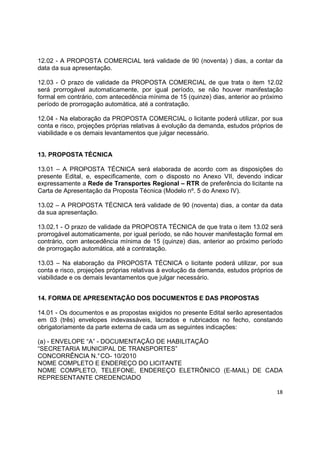 18
12.02 - A PROPOSTA COMERCIAL terá validade de 90 (noventa) ) dias, a contar da
data da sua apresentação.
12.03 - O prazo de validade da PROPOSTA COMERCIAL de que trata o item 12.02
será prorrogável automaticamente, por igual período, se não houver manifestação
formal em contrário, com antecedência mínima de 15 (quinze) dias, anterior ao próximo
período de prorrogação automática, até a contratação.
12.04 - Na elaboração da PROPOSTA COMERCIAL o licitante poderá utilizar, por sua
conta e risco, projeções próprias relativas à evolução da demanda, estudos próprios de
viabilidade e os demais levantamentos que julgar necessário.
13. PROPOSTA TÉCNICA
13.01 – A PROPOSTA TÉCNICA será elaborada de acordo com as disposições do
presente Edital, e, especificamente, com o disposto no Anexo VII, devendo indicar
expressamente a Rede de Transportes Regional – RTR de preferência do licitante na
Carta de Apresentação da Proposta Técnica (Modelo nº. 5 do Anexo IV).
13.02 – A PROPOSTA TÉCNICA terá validade de 90 (noventa) dias, a contar da data
da sua apresentação.
13.02.1 - O prazo de validade da PROPOSTA TÉCNICA de que trata o item 13.02 será
prorrogável automaticamente, por igual período, se não houver manifestação formal em
contrário, com antecedência mínima de 15 (quinze) dias, anterior ao próximo período
de prorrogação automática, até a contratação.
13.03 – Na elaboração da PROPOSTA TÉCNICA o licitante poderá utilizar, por sua
conta e risco, projeções próprias relativas à evolução da demanda, estudos próprios de
viabilidade e os demais levantamentos que julgar necessário.
14. FORMA DE APRESENTAÇÃO DOS DOCUMENTOS E DAS PROPOSTAS
14.01 - Os documentos e as propostas exigidos no presente Edital serão apresentados
em 03 (três) envelopes indevassáveis, lacrados e rubricados no fecho, constando
obrigatoriamente da parte externa de cada um as seguintes indicações:
(a) - ENVELOPE “A” - DOCUMENTAÇÃO DE HABILITAÇÃO
“SECRETARIA MUNICIPAL DE TRANSPORTES”
CONCORRÊNCIA N.°CO- 10/2010
NOME COMPLETO E ENDEREÇO DO LICITANTE
NOME COMPLETO, TELEFONE, ENDEREÇO ELETRÔNICO (E-MAIL) DE CADA
REPRESENTANTE CREDENCIADO
 