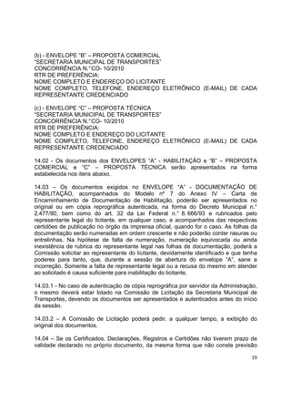 19
(b) - ENVELOPE “B” – PROPOSTA COMERCIAL
“SECRETARIA MUNICIPAL DE TRANSPORTES”
CONCORRÊNCIA N.°CO- 10/2010
RTR DE PREFERÊNCIA:
NOME COMPLETO E ENDEREÇO DO LICITANTE
NOME COMPLETO, TELEFONE, ENDEREÇO ELETRÔNICO (E-MAIL) DE CADA
REPRESENTANTE CREDENCIADO
(c) - ENVELOPE “C” – PROPOSTA TÉCNICA
“SECRETARIA MUNICIPAL DE TRANSPORTES”
CONCORRÊNCIA N.°CO- 10/2010
RTR DE PREFERÊNCIA:
NOME COMPLETO E ENDEREÇO DO LICITANTE
NOME COMPLETO, TELEFONE, ENDEREÇO ELETRÔNICO (E-MAIL) DE CADA
REPRESENTANTE CREDENCIADO
14.02 - Os documentos dos ENVELOPES “A” - HABILITAÇÃO e “B” – PROPOSTA
COMERCIAL e “C” – PROPOSTA TÉCNICA serão apresentados na forma
estabelecida nos itens abaixo.
14.03 – Os documentos exigidos no ENVELOPE “A” - DOCUMENTAÇÃO DE
HABILITAÇÃO, acompanhados do Modelo nº 7 do Anexo IV – Carta de
Encaminhamento de Documentação de Habilitação, poderão ser apresentados no
original ou em cópia reprográfica autenticada, na forma do Decreto Municipal n.°
2.477/80, bem como do art. 32 da Lei Federal n.° 8. 666/93 e rubricados pelo
representante legal do licitante, em qualquer caso, e acompanhados das respectivas
certidões de publicação no órgão da imprensa oficial, quando for o caso. As folhas da
documentação serão numeradas em ordem crescente e não poderão conter rasuras ou
entrelinhas. Na hipótese de falta de numeração, numeração equivocada ou ainda
inexistência de rubrica do representante legal nas folhas de documentação, poderá a
Comissão solicitar ao representante do licitante, devidamente identificado e que tenha
poderes para tanto, que, durante a sessão de abertura do envelope “A”, sane a
incorreção. Somente a falta de representante legal ou a recusa do mesmo em atender
ao solicitado é causa suficiente para inabilitação do licitante.
14.03.1 - No caso de autenticação de cópia reprográfica por servidor da Administração,
o mesmo deverá estar lotado na Comissão de Licitação da Secretaria Municipal de
Transportes, devendo os documentos ser apresentados e autenticados antes do início
da sessão.
14.03.2 – A Comissão de Licitação poderá pedir, a qualquer tempo, a exibição do
original dos documentos.
14.04 – Se os Certificados, Declarações, Registros e Certidões não tiverem prazo de
validade declarado no próprio documento, da mesma forma que não conste previsão
 