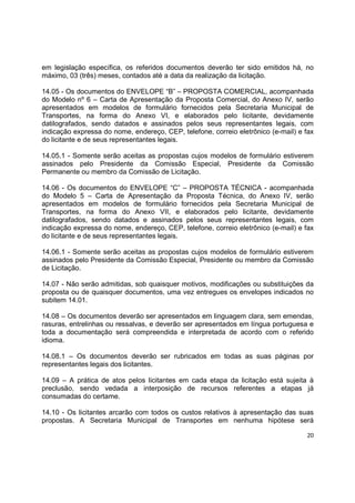 20
em legislação específica, os referidos documentos deverão ter sido emitidos há, no
máximo, 03 (três) meses, contados até a data da realização da licitação.
14.05 - Os documentos do ENVELOPE “B” – PROPOSTA COMERCIAL, acompanhada
do Modelo nº 6 – Carta de Apresentação da Proposta Comercial, do Anexo IV, serão
apresentados em modelos de formulário fornecidos pela Secretaria Municipal de
Transportes, na forma do Anexo VI, e elaborados pelo licitante, devidamente
datilografados, sendo datados e assinados pelos seus representantes legais, com
indicação expressa do nome, endereço, CEP, telefone, correio eletrônico (e-mail) e fax
do licitante e de seus representantes legais.
14.05.1 - Somente serão aceitas as propostas cujos modelos de formulário estiverem
assinados pelo Presidente da Comissão Especial, Presidente da Comissão
Permanente ou membro da Comissão de Licitação.
14.06 - Os documentos do ENVELOPE “C” – PROPOSTA TÉCNICA - acompanhada
do Modelo 5 – Carta de Apresentação da Proposta Técnica, do Anexo IV, serão
apresentados em modelos de formulário fornecidos pela Secretaria Municipal de
Transportes, na forma do Anexo VII, e elaborados pelo licitante, devidamente
datilografados, sendo datados e assinados pelos seus representantes legais, com
indicação expressa do nome, endereço, CEP, telefone, correio eletrônico (e-mail) e fax
do licitante e de seus representantes legais.
14.06.1 - Somente serão aceitas as propostas cujos modelos de formulário estiverem
assinados pelo Presidente da Comissão Especial, Presidente ou membro da Comissão
de Licitação.
14.07 - Não serão admitidas, sob quaisquer motivos, modificações ou substituições da
proposta ou de quaisquer documentos, uma vez entregues os envelopes indicados no
subitem 14.01.
14.08 – Os documentos deverão ser apresentados em linguagem clara, sem emendas,
rasuras, entrelinhas ou ressalvas, e deverão ser apresentados em língua portuguesa e
toda a documentação será compreendida e interpretada de acordo com o referido
idioma.
14.08.1 – Os documentos deverão ser rubricados em todas as suas páginas por
representantes legais dos licitantes.
14.09 – A prática de atos pelos licitantes em cada etapa da licitação está sujeita à
preclusão, sendo vedada a interposição de recursos referentes a etapas já
consumadas do certame.
14.10 - Os licitantes arcarão com todos os custos relativos à apresentação das suas
propostas. A Secretaria Municipal de Transportes em nenhuma hipótese será
 