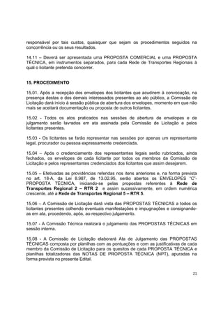 21
responsável por tais custos, quaisquer que sejam os procedimentos seguidos na
concorrência ou os seus resultados.
14.11 – Deverá ser apresentada uma PROPOSTA COMERCIAL e uma PROPOSTA
TÉCNICA, em instrumentos separados, para cada Rede de Transportes Regionais à
qual o licitante pretenda concorrer.
15. PROCEDIMENTO
15.01. Após a recepção dos envelopes dos licitantes que acudirem à convocação, na
presença destas e dos demais interessados presentes ao ato público, a Comissão de
Licitação dará início à sessão pública de abertura dos envelopes, momento em que não
mais se aceitará documentação ou proposta de outros licitantes.
15.02 - Todos os atos praticados nas sessões de abertura de envelopes e de
julgamento serão lavrados em ata assinada pela Comissão de Licitação e pelos
licitantes presentes.
15.03 - Os licitantes se farão representar nas sessões por apenas um representante
legal, procurador ou pessoa expressamente credenciada.
15.04 – Após o credenciamento dos representantes legais serão rubricados, ainda
fechados, os envelopes de cada licitante por todos os membros da Comissão de
Licitação e pelos representantes credenciados dos licitantes que assim desejarem.
15.05 – Efetivadas as providências referidas nos itens anteriores e, na forma prevista
no art. 18-A, da Lei 8.987, de 13.02.95, serão abertos os ENVELOPES “C”-
PROPOSTA TÉCNICA, iniciando-se pelas propostas referentes à Rede de
Transportes Regional 2 – RTR 2 e assim sucessivamente, em ordem numérica
crescente, até a Rede de Transportes Regional 5 – RTR 5.
15.06 – A Comissão de Licitação dará vista das PROPOSTAS TÉCNICAS a todos os
licitantes presentes colhendo eventuais manifestações e impugnações e consignando-
as em ata, procedendo, após, ao respectivo julgamento.
15.07 - A Comissão Técnica realizará o julgamento das PROPOSTAS TÉCNICAS em
sessão interna.
15.08 - A Comissão de Licitação elaborará Ata de Julgamento das PROPOSTAS
TÉCNICAS composta por planilhas com as pontuações e com as justificativas de cada
membro da Comissão de Licitação para os quesitos de cada PROPOSTA TÉCNICA e
planilhas totalizadoras das NOTAS DE PROPOSTA TÉCNICA (NPT), apuradas na
forma prevista no presente Edital.
 