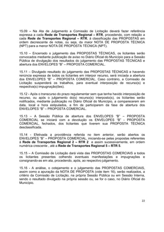 22
15.09 – Na Ata de Julgamento a Comissão de Licitação deverá fazer referência
expressa a cada Rede de Transportes Regional – RTR, procedendo, com relação a
cada Rede de Transportes Regional – RTR, à classificação das PROPOSTAS em
ordem decrescente de notas, ou seja, da maior NOTA DE PROPOSTA TÉCNICA
(NPT) para a menor NOTA DE PROPOSTA TÉCNICA (NPT).
15.10 – Encerrado o julgamento das PROPOSTAS TÉCNICAS, os licitantes serão
convocados mediante publicação de aviso no Diário Oficial do Município para a Sessão
Pública de divulgação dos resultados do julgamento das PROPOSTAS TÉCNICAS e
abertura dos ENVELOPES “B” – PROPOSTA COMERCIAL.
15.11 – Divulgado resultado do julgamento das PROPOSTAS TÉCNICAS e havendo
renúncia expressa de todos os licitantes em interpor recurso, será iniciada a abertura
dos ENVELOPES “B” – PROPOSTA COMERCIAL. Caso contrário, a Comissão de
Licitação suspenderá os trabalhos, para eventual interposição de recurso(s) e
respectiva(s) impugnação(ões).
15.12 - Após o transcurso do prazo regulamentar sem que tenha havido interposição de
recurso, ou após o julgamento do(s) recurso(s) interposto(s), os licitantes serão
notificados, mediante publicação no Diário Oficial do Município, a comparecerem em
data, local e hora estipulados, a fim de participarem da fase de abertura dos
ENVELOPES “B” – PROPOSTA COMERCIAL.
15.13 – A Sessão Pública de abertura dos ENVELOPES “B” – PROPOSTA
COMERCIAL se iniciará com a devolução os ENVELOPES “B” - PROPOSTA
COMERCIAL, fechados, dos licitantes que tiverem sua PROPOSTA TÉCNICA
desclassificada.
15.14 - Efetivada a providência referida no item anterior, serão abertos os
ENVELOPES “B” – PROPOSTA COMERCIAL, iniciando-se pelas propostas referentes
à Rede de Transportes Regional 2 – RTR 2 e assim sucessivamente, em ordem
numérica crescente , até a Rede de Transportes Regional 5 – RTR 5.
15.15 – A Comissão de Licitação dará vista das PROPOSTAS COMERCIAIS a todos
os licitantes presentes colhendo eventuais manifestações e impugnações e
consignando-as em ata, procedendo, após, ao respectivo julgamento.
15.16 - A análise, o cotejamento e o julgamento das PROPOSTAS COMERCIAIS,
assim como a apuração da NOTA DE PROPOSTA (vide item 16), serão realizados, a
critério da Comissão de Licitação, na própria Sessão Pública ou em Sessão Interna,
sendo o resultado divulgado na própria sessão ou, se for o caso, no Diário Oficial do
Município.
 