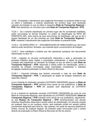 24
15.25 - Constatado o atendimento das exigências formuladas no presente edital no que
se refere à habilitação, o licitante classificado em primeiro lugar será declarado
vencedor da licitação no que se refere à respectiva Rede de Transportes Regional –
RTR. Será declarado um vencedor para cada Rede de Transportes Regional – RTR.
15.25.1 – Se o licitante classificado em primeiro lugar não for considerado habilitado,
serão convocadas as demais licitantes, na ordem de classificação da NOTA DE
PROPOSTA (NP), para exame de seus documentos de habilitação, até que se dê a
devida habilitação de um dos licitantes por cada Rede de Transportes Regional –
RTR, mediante o atendimento das exigências formuladas no presente Edital.
15.25.2 – Os ENVELOPES “A” – DOCUMENTAÇÃO DE HABILITAÇÃO que não forem
abertos serão devolvidos, fechados, aos licitantes após o encerramento da licitação.
15.25.3 - Será inabilitado o licitante que não apresentar quaisquer dos documentos
relacionados no item 10.
15.26 - Julgados os recursos eventualmente interpostos e após a apreciação do
processo licitatório pelos órgãos e autoridades competentes, o objeto da presente
Licitação será adjudicado ao vencedor da licitação no que se refere a cada Rede de
Transportes Regional – RTR, observada a estrita ordem de classificação, sendo o
resultado da licitação homologado pelas autoridades competentes e realizada
divulgação mediante publicação no Diário Oficial do Município.
15.26.1 – Havendo licitantes que tenham concorrido a mais de uma Rede de
Transportes Regional – RTR, a adjudicação do objeto da licitação obedecerá aos
seguintes critérios:
(i) se o licitante for declarado vencedor (LICITANTE VENCEDOR) apenas na Rede de
Transportes Regional – RTR indicada como sendo de sua preferência, a Rede de
Transportes Regional – RTR em questão será adjudicada ao LICITANTE
VENCEDOR;
(ii) se o licitante for declarado vencedor (LICITANTE VENCEDOR) em mais de uma
Rede de Transportes Regional, será adjudicada ao LICITANTE VENCEDOR a Rede de
Transportes Regional – RTR indicada como sendo de sua preferência, adjudicando-
se a(s) Rede(s) de Transportes Regional – RTR remanescente(s) aos demais
licitantes classificados observada a estrita ordem de classificação; (iii) havendo empate
em qualquer fase ou por qualquer motivo, será realizado sorteio em sessão pública
previamente designada para este fim, não cabendo, em razão da natureza aleatória do
sorteio, recurso de qualquer espécie. Os licitantes serão convocados para o sorteio
através de publicação no Diário Oficial do Município do Rio de Janeiro.
 