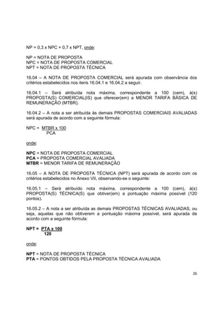 26
NP = 0,3 x NPC + 0,7 x NPT, onde:
NP = NOTA DE PROPOSTA
NPC = NOTA DE PROPOSTA COMERCIAL
NPT = NOTA DE PROPOSTA TÉCNICA
16.04 – A NOTA DE PROPOSTA COMERCIAL será apurada com observância dos
critérios estabelecidos nos itens 16.04.1 e 16.04.2 a seguir.
16.04.1 – Será atribuída nota máxima, correspondente a 100 (cem), à(s)
PROPOSTA(S) COMERCIAL(IS) que oferecer(em) a MENOR TARIFA BÁSICA DE
REMUNERAÇÃO (MTBR).
16.04.2 – A nota a ser atribuída às demais PROPOSTAS COMERCIAIS AVALIADAS
será apurada de acordo com a seguinte fórmula:
NPC = MTBR x 100
PCA
onde:
NPC = NOTA DE PROPOSTA COMERCIAL
PCA = PROPOSTA COMERCIAL AVALIADA
MTBR = MENOR TARIFA DE REMUNERAÇÃO
16.05 – A NOTA DE PROPOSTA TÉCNICA (NPT) será apurada de acordo com os
critérios estabelecidos no Anexo VII, observando-se o seguinte:
16.05.1 – Será atribuído nota máxima, correspondente a 100 (cem), à(s)
PROPOSTA(S) TÉCNICA(S) que obtiver(em) a pontuação máxima possível (120
pontos).
16.05.2 – A nota a ser atribuída as demais PROPOSTAS TÉCNICAS AVALIADAS, ou
seja, aquelas que não obtiverem a pontuação máxima possível, será apurada de
acordo com a seguinte fórmula:
NPT = PTA x 100
120
onde:
NPT = NOTA DE PROPOSTA TÉCNICA
PTA = PONTOS OBTIDOS PELA PROPOSTA TÉCNICA AVALIADA
 