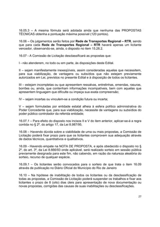 27
16.05.3 – A mesma fórmula será adotada ainda que nenhuma das PROPOSTAS
TÉCNICAS obtenha a pontuação máxima possível (120 pontos).
16.06 – Os julgamentos serão feitos por Rede de Transportes Regional – RTR, sendo
que para cada Rede de Transportes Regional – RTR haverá apenas um licitante
vencedor, observando-se, ainda, o disposto no item 15.28.2.
16.07 - A Comissão de Licitação desclassificará as propostas que:
I - não atenderem, no todo ou em parte, às disposições deste Edital.
II – sejam manifestamente inexeqüíveis, assim consideradas aquelas que necessitem,
para sua viabilização, de vantagens ou subsídios que não estejam previamente
autorizados em Lei, previstos no presente Edital e à disposição de todos os licitantes.
III – estejam incompletas ou que apresentem ressalvas, entrelinhas, emendas, rasuras,
borrões ou, ainda, que contenham informações incompatíveis, bem com aquelas que
apresentem linguagem que dificulte ou impeça sua exata compreensão;
IV – sejam incertas ou vinculem-se a condição futura ou incerta;
V – sejam formuladas por entidade estatal alheia à esfera político administrativa do
Poder Concedente que, para sua viabilização, necessite de vantagens ou subsídios do
poder público controlador da referida entidade;
16.07.1 – Para efeito do disposto nos incisos II e V do item anterior, aplicar-se-á a regra
contida no § 2º, do artigo 17, da Lei 8.987/95.
16.08 – Havendo dúvida sobre a viabilidade de uma ou mais propostas, a Comissão de
Licitação poderá fixar prazo para que os licitantes comprovem sua adequação através
de dados técnicos, quantitativos e qualitativos.
16.09 - Havendo empate na NOTA DE PROPOSTA, e após obedecido o disposto no §
2º, do art. 3º, da Lei 8.666/93 onde aplicável, será realizado sorteio em sessão pública
previamente designada para este fim, não cabendo, em razão da natureza aleatória do
sorteio, recurso de qualquer espécie.
16.09.1 – Os licitantes serão convocados para o sorteio de que trata o item 16.09
através de publicação no Diário Oficial do Município do Rio de Janeiro
16.10 – Na hipótese de inabilitação de todos os licitantes ou da desclassificação de
todas as propostas, a Comissão de Licitação poderá suspender os trabalhos e fixar aos
licitantes o prazo de 8 (oito) dias úteis para apresentação de nova documentação ou
novas propostas, corrigidas das causas de suas inabilitações ou desclassificações.
 