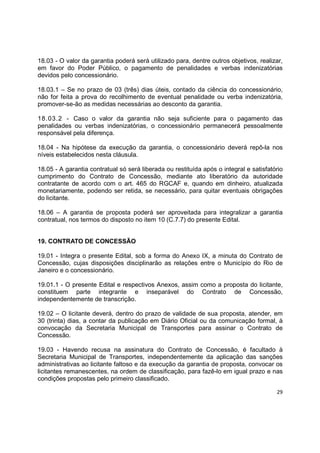 29
18.03 - O valor da garantia poderá será utilizado para, dentre outros objetivos, realizar,
em favor do Poder Público, o pagamento de penalidades e verbas indenizatórias
devidos pelo concessionário.
18.03.1 – Se no prazo de 03 (três) dias úteis, contado da ciência do concessionário,
não for feita a prova do recolhimento de eventual penalidade ou verba indenizatória,
promover-se-ão as medidas necessárias ao desconto da garantia.
18.03.2 - Caso o valor da garantia não seja suficiente para o pagamento das
penalidades ou verbas indenizatórias, o concessionário permanecerá pessoalmente
responsável pela diferença.
18.04 - Na hipótese da execução da garantia, o concessionário deverá repô-la nos
níveis estabelecidos nesta cláusula.
18.05 - A garantia contratual só será liberada ou restituída após o integral e satisfatório
cumprimento do Contrato de Concessão, mediante ato liberatório da autoridade
contratante de acordo com o art. 465 do RGCAF e, quando em dinheiro, atualizada
monetariamente, podendo ser retida, se necessário, para quitar eventuais obrigações
do licitante.
18.06 – A garantia de proposta poderá ser aproveitada para integralizar a garantia
contratual, nos termos do disposto no item 10 (C.7.7) do presente Edital.
19. CONTRATO DE CONCESSÃO
19.01 - Integra o presente Edital, sob a forma do Anexo IX, a minuta do Contrato de
Concessão, cujas disposições disciplinarão as relações entre o Município do Rio de
Janeiro e o concessionário.
19.01.1 - O presente Edital e respectivos Anexos, assim como a proposta do licitante,
constituem parte integrante e inseparável do Contrato de Concessão,
independentemente de transcrição.
19.02 – O licitante deverá, dentro do prazo de validade de sua proposta, atender, em
30 (trinta) dias, a contar da publicação em Diário Oficial ou da comunicação formal, à
convocação da Secretaria Municipal de Transportes para assinar o Contrato de
Concessão.
19.03 - Havendo recusa na assinatura do Contrato de Concessão, é facultado à
Secretaria Municipal de Transportes, independentemente da aplicação das sanções
administrativas ao licitante faltoso e da execução da garantia de proposta, convocar os
licitantes remanescentes, na ordem de classificação, para fazê-lo em igual prazo e nas
condições propostas pelo primeiro classificado.
 