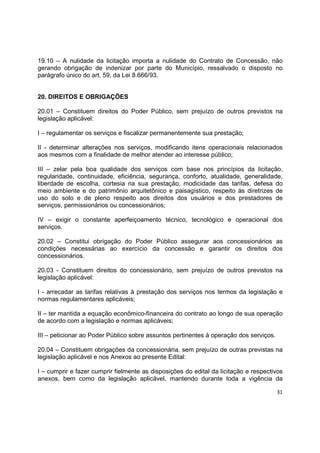 31
19.10 – A nulidade da licitação importa a nulidade do Contrato de Concessão, não
gerando obrigação de indenizar por parte do Município, ressalvado o disposto no
parágrafo único do art. 59, da Lei 8.666/93.
20. DIREITOS E OBRIGAÇÕES
20.01 – Constituem direitos do Poder Público, sem prejuízo de outros previstos na
legislação aplicável:
I – regulamentar os serviços e fiscalizar permanentemente sua prestação;
II - determinar alterações nos serviços, modificando itens operacionais relacionados
aos mesmos com a finalidade de melhor atender ao interesse público;
III – zelar pela boa qualidade dos serviços com base nos princípios da licitação,
regularidade, continuidade, eficiência, segurança, conforto, atualidade, generalidade,
liberdade de escolha, cortesia na sua prestação, modicidade das tarifas, defesa do
meio ambiente e do patrimônio arquitetônico e paisagístico, respeito às diretrizes de
uso do solo e de pleno respeito aos direitos dos usuários e dos prestadores de
serviços, permissionários ou concessionários;
IV – exigir o constante aperfeiçoamento técnico, tecnológico e operacional dos
serviços.
20.02 – Constitui obrigação do Poder Público assegurar aos concessionários as
condições necessárias ao exercício da concessão e garantir os direitos dos
concessionários.
20.03 - Constituem direitos do concessionário, sem prejuízo de outros previstos na
legislação aplicável:
I - arrecadar as tarifas relativas à prestação dos serviços nos termos da legislação e
normas regulamentares aplicáveis;
II – ter mantida a equação econômico-financeira do contrato ao longo de sua operação
de acordo com a legislação e normas aplicáveis;
III – peticionar ao Poder Público sobre assuntos pertinentes à operação dos serviços.
20.04 – Constituem obrigações da concessionária, sem prejuízo de outras previstas na
legislação aplicável e nos Anexos ao presente Edital:
I – cumprir e fazer cumprir fielmente as disposições do edital da licitação e respectivos
anexos, bem como da legislação aplicável, mantendo durante toda a vigência da
 