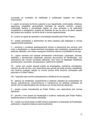 32
concessão as condições de habilitação e qualificação exigidas nos citados
instrumentos;
II - operar os serviços de forma a garantir a sua regularidade, continuidade, eficiência,
segurança, atualidade, generalidade, liberdade de escolha, conforto, cortesia,
modicidade tarifária e comodidade defesa do meio ambiente e do patrimônio
arquitetônico e paisagístico, respeito às diretrizes de uso do solo e de pleno respeito
aos direitos dos usuários, na forma da lei e normas regulamentares;
III - cumprir as regras de operação e arrecadação baixadas pelo Poder Público;
IV - aceitar gratuidades e abatimentos de tarifa impostos pela legislação e normas
regulamentares aplicáveis;
V – promover o constante aperfeiçoamento técnico e operacional dos serviços, bem
como a atualização e o desenvolvimento tecnológico das instalações, equipamentos e
sistemas utilizados, com vistas a assegurar eficiência máxima na qualidade do serviço;
VI - operar somente com pessoal devidamente uniformizado, capacitado, treinado,
habilitado e devidamente cadastrado, portando documentos de identificação, com
observância das normas municipais aplicáveis, bem como da legislação trabalhista,
previdenciária, securitária, de segurança e medicina do trabalho;
VII - contar com quadro pessoal próprio de empregados, realizando contratações,
inclusive de mão de obra, com observância das normas de direito privado e trabalhista,
não havendo qualquer relação ou vínculo jurídico entre terceiros contratados pelo
particular e o Poder Público;
VIII - responder pelo correto comportamento e eficiência de seu pessoal;
IX - adequar as instalações, equipamentos e sistemas utilizados às necessidades do
serviço, guardando-os, conservando-os, e mantendo-os em perfeitas condições, de
acordo com as especificações dos serviços e as normas técnicas aplicáveis;
X - prestar contas mensalmente ao Poder Público, com observância das normas
aplicáveis;
XI - permitir o livre acesso da fiscalização e auditoria instituídas pelo Poder Público,
prestando todas as informações solicitadas;
XII - manter sua escrituração contábil sempre atualizada e à disposição da fiscalização,
publicando o respectivo balanço social anualmente;
 