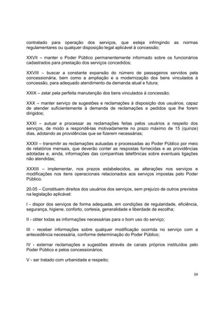34
contratado para operação dos serviços, que esteja infringindo as normas
regulamentares ou qualquer disposição legal aplicável à concessão;
XXVII – manter o Poder Público permanentemente informado sobre os funcionários
cadastrados para prestação dos serviços concedidos;
XXVIII – buscar a constante expansão do número de passageiros servidos pela
concessionária, bem como a ampliação e a modernização dos bens vinculados à
concessão, para adequado atendimento da demanda atual e futura;
XXIX – zelar pela perfeita manutenção dos bens vinculados à concessão;
XXX – manter serviço de sugestões e reclamações à disposição dos usuários, capaz
de atender suficientemente à demanda de reclamações e pedidos que lhe forem
dirigidos;
XXXI – autuar e processar as reclamações feitas pelos usuários a respeito dos
serviços, de modo a respondê-las motivadamente no prazo máximo de 15 (quinze)
dias, adotando as providências que se fizerem necessárias;
XXXII – transmitir as reclamações autuadas e processadas ao Poder Público por meio
de relatórios mensais, que deverão conter as respostas fornecidas e as providências
adotadas e, ainda, informações das companhias telefônicas sobre eventuais ligações
não atendidas;
XXXIII – implementar, nos prazos estabelecidos, as alterações nos serviços e
modificações nos itens operacionais relacionados aos serviços impostas pelo Poder
Público.
20.05 – Constituem direitos dos usuários dos serviços, sem prejuízo de outros previstos
na legislação aplicável:
I - dispor dos serviços de forma adequada, em condições de regularidade, eficiência,
segurança, higiene, conforto, cortesia, generalidade e liberdade de escolha;
II - obter todas as informações necessárias para o bom uso do serviço;
III - receber informações sobre qualquer modificação ocorrida no serviço com a
antecedência necessária, conforme determinação do Poder Público;
IV - externar reclamações e sugestões através de canais próprios instituídos pelo
Poder Público e pelos concessionários;
V - ser tratado com urbanidade e respeito;
 