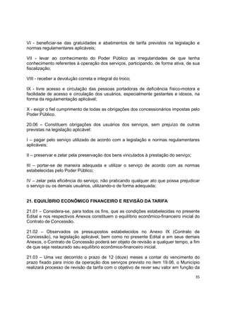 35
VI - beneficiar-se das gratuidades e abatimentos de tarifa previstos na legislação e
normas regulamentares aplicáveis;
VII - levar ao conhecimento do Poder Público as irregularidades de que tenha
conhecimento referentes à operação dos serviços, participando, de forma ativa, de sua
fiscalização;
VIII - receber a devolução correta e integral do troco;
IX - livre acesso e circulação das pessoas portadoras de deficiência físico-motora e
facilidade de acesso e circulação dos usuários, especialmente gestantes e idosos, na
forma da regulamentação aplicável;
X - exigir o fiel cumprimento de todas as obrigações dos concessionários impostas pelo
Poder Público.
20.06 – Constituem obrigações dos usuários dos serviços, sem prejuízo de outras
previstas na legislação aplicável:
I – pagar pelo serviço utilizado de acordo com a legislação e normas regulamentares
aplicáveis;
II – preservar e zelar pela preservação dos bens vinculados à prestação do serviço;
III – portar-se de maneira adequada e utilizar o serviço de acordo com as normas
estabelecidas pelo Poder Público;
IV – zelar pela eficiência do serviço, não praticando qualquer ato que possa prejudicar
o serviço ou os demais usuários, utilizando-o de forma adequada;
21. EQUILÍBRIO ECONÔMICO FINANCEIRO E REVISÃO DA TARIFA
21.01 – Considera-se, para todos os fins, que as condições estabelecidas no presente
Edital e nos respectivos Anexos constituem o equilíbrio econômico-financeiro inicial do
Contrato de Concessão.
21.02 – Observados os pressupostos estabelecidos no Anexo IX (Contrato de
Concessão), na legislação aplicável, bem como no presente Edital e em seus demais
Anexos, o Contrato de Concessão poderá ser objeto de revisão a qualquer tempo, a fim
de que seja restaurado seu equilíbrio econômico-financeiro inicial.
21.03 – Uma vez decorrido o prazo de 12 (doze) meses a contar do vencimento do
prazo fixado para início da operação dos serviços previsto no item 19.06, o Município
realizará processo de revisão da tarifa com o objetivo de rever seu valor em função da
 