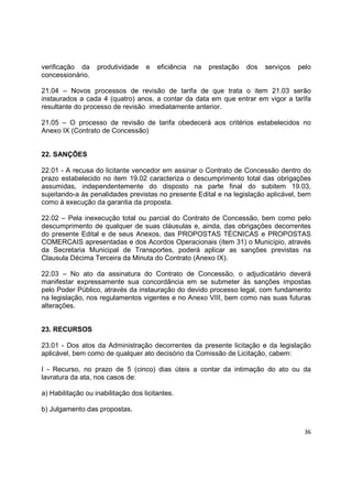 36
verificação da produtividade e eficiência na prestação dos serviços pelo
concessionário.
21.04 – Novos processos de revisão de tarifa de que trata o item 21.03 serão
instaurados a cada 4 (quatro) anos, a contar da data em que entrar em vigor a tarifa
resultante do processo de revisão imediatamente anterior.
21.05 – O processo de revisão de tarifa obedecerá aos critérios estabelecidos no
Anexo IX (Contrato de Concessão)
22. SANÇÕES
22.01 - A recusa do licitante vencedor em assinar o Contrato de Concessão dentro do
prazo estabelecido no item 19.02 caracteriza o descumprimento total das obrigações
assumidas, independentemente do disposto na parte final do subitem 19.03,
sujeitando-a às penalidades previstas no presente Edital e na legislação aplicável, bem
como à execução da garantia da proposta.
22.02 – Pela inexecução total ou parcial do Contrato de Concessão, bem como pelo
descumprimento de qualquer de suas cláusulas e, ainda, das obrigações decorrentes
do presente Edital e de seus Anexos, das PROPOSTAS TÉCNICAS e PROPOSTAS
COMERCAIS apresentadas e dos Acordos Operacionais (item 31) o Município, através
da Secretaria Municipal de Transportes, poderá aplicar as sanções previstas na
Clausula Décima Terceira da Minuta do Contrato (Anexo IX).
22.03 – No ato da assinatura do Contrato de Concessão, o adjudicatário deverá
manifestar expressamente sua concordância em se submeter às sanções impostas
pelo Poder Público, através da instauração do devido processo legal, com fundamento
na legislação, nos regulamentos vigentes e no Anexo VIII, bem como nas suas futuras
alterações.
23. RECURSOS
23.01 - Dos atos da Administração decorrentes da presente licitação e da legislação
aplicável, bem como de qualquer ato decisório da Comissão de Licitação, cabem:
I - Recurso, no prazo de 5 (cinco) dias úteis a contar da intimação do ato ou da
lavratura da ata, nos casos de:
a) Habilitação ou inabilitação dos licitantes.
b) Julgamento das propostas.
 