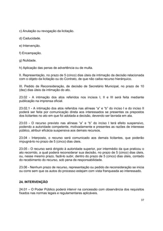 37
c) Anulação ou revogação da licitação.
d) Caducidade.
e) Intervenção.
f) Encampação.
g) Nulidade.
h) Aplicação das penas de advertência ou de multa.
II. Representação, no prazo de 5 (cinco) dias úteis da intimação da decisão relacionada
com o objeto da licitação ou do Contrato, de que não caiba recurso hierárquico.
III. Pedido de Reconsideração, de decisão de Secretário Municipal, no prazo de 10
(dez) dias úteis da intimação do ato.
23.02 - A intimação dos atos referidos nos incisos I, II e III será feita mediante
publicação na imprensa oficial.
23.02.1 - A intimação dos atos referidos nas alíneas “a” e “b” do inciso I e do inciso II
poderá ser feita por comunicação direta aos interessados se presentes os prepostos
dos licitantes no ato em que foi adotada a decisão, devendo ser lavrada em ata.
23.03 - O recurso previsto nas alíneas “a” e “b” do inciso I terá efeito suspensivo,
podendo a autoridade competente, motivadamente e presentes as razões de interesse
público, atribuir eficácia suspensiva aos demais recursos.
23.04 - Interposto, o recurso será comunicado aos demais licitantes, que poderão
impugná-lo no prazo de 5 (cinco) dias úteis.
23.05 - O recurso será dirigido à autoridade superior, por intermédio da que praticou o
ato recorrido, a qual poderá reconsiderar sua decisão, no prazo de 5 (cinco) dias úteis,
ou, nesse mesmo prazo, fazê-lo subir, dentro do prazo de 5 (cinco) dias úteis, contado
do recebimento do recurso, sob pena de responsabilidade.
23.06 - Nenhum prazo de recurso, representação ou pedido de reconsideração se inicia
ou corre sem que os autos do processo estejam com vista franqueada ao interessado.
24. INTERVENÇÃO
24.01 – O Poder Público poderá intervir na concessão com observância dos requisitos
fixados nas normas legais e regulamentares aplicáveis.
 