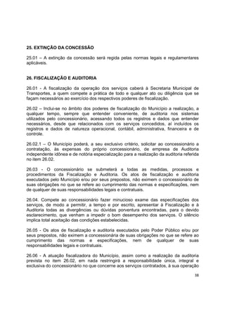 38
25. EXTINÇÃO DA CONCESSÃO
25.01 – A extinção da concessão será regida pelas normas legais e regulamentares
aplicáveis.
26. FISCALIZAÇÃO E AUDITORIA
26.01 - A fiscalização da operação dos serviços caberá à Secretaria Municipal de
Transportes, a quem compete a prática de todo e qualquer ato ou diligência que se
façam necessários ao exercício dos respectivos poderes de fiscalização.
26.02 – Inclui-se no âmbito dos poderes de fiscalização do Município a realização, a
qualquer tempo, sempre que entender conveniente, de auditoria nos sistemas
utilizados pelo concessionário, acessando todos os registros e dados que entender
necessários, desde que relacionados com os serviços concedidos, aí incluídos os
registros e dados de natureza operacional, contábil, administrativa, financeira e de
controle.
26.02.1 – O Município poderá, a seu exclusivo critério, solicitar ao concessionário a
contratação, às expensas do próprio concessionário, de empresa de Auditoria
independente idônea e de notória especialização para a realização da auditoria referida
no item 26.02.
26.03 - O concessionário se submeterá a todas as medidas, processos e
procedimentos da Fiscalização e Auditoria. Os atos de fiscalização e auditoria
executados pelo Município e/ou por seus prepostos, não eximem o concessionário de
suas obrigações no que se refere ao cumprimento das normas e especificações, nem
de qualquer de suas responsabilidades legais e contratuais.
26.04. Compete ao concessionário fazer minucioso exame das especificações dos
serviços, de modo a permitir, a tempo e por escrito, apresentar à Fiscalização e à
Auditoria todas as divergências ou dúvidas porventura encontradas, para o devido
esclarecimento, que venham a impedir o bom desempenho dos serviços. O silêncio
implica total aceitação das condições estabelecidas.
26.05 - Os atos de fiscalização e auditoria executados pelo Poder Público e/ou por
seus prepostos, não eximem a concessionária de suas obrigações no que se refere ao
cumprimento das normas e especificações, nem de qualquer de suas
responsabilidades legais e contratuais.
26.06 - A atuação fiscalizadora do Município, assim como a realização da auditoria
prevista no item 26.02, em nada restringirá a responsabilidade única, integral e
exclusiva do concessionário no que concerne aos serviços contratados, à sua operação
 