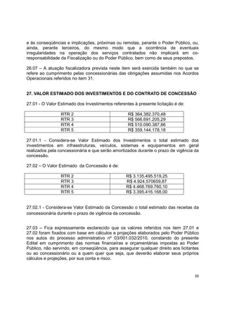 39
e às conseqüências e implicações, próximas ou remotas, perante o Poder Público, ou,
ainda, perante terceiros, do mesmo modo que a ocorrência de eventuais
irregularidades na operação dos serviços contratados não implicará em co-
responsabilidade da Fiscalização ou do Poder Público, bem como de seus prepostos.
26.07 – A atuação fiscalizadora prevista neste item será exercida também no que se
refere ao cumprimento pelas concessionárias das obrigações assumidas nos Acordos
Operacionais referidos no item 31.
27. VALOR ESTIMADO DOS INVESTIMENTOS E DO CONTRATO DE CONCESSÃO
27.01 - O Valor Estimado dos Investimentos referentes à presente licitação é de:
RTR 2 R$ 364.382.370,48
RTR 3 R$ 566.691.205,29
RTR 4 R$ 510.090.387,86
RTR 5 R$ 359.144.178,18
27.01.1 - Considera-se Valor Estimado dos Investimentos o total estimado dos
investimentos em infraestruturas, veículos, sistemas e equipamentos em geral
realizados pela concessionária e que serão amortizados durante o prazo de vigência da
concessão.
27.02 – O Valor Estimado da Concessão é de:
RTR 2 R$ 3.135.495.519,25
RTR 3 R$ 4.924.570659,87
RTR 4 R$ 4.468.769.760,10
RTR 5 R$ 3.395.416.168,00
27.02.1 - Considera-se Valor Estimado da Concessão o total estimado das receitas da
concessionária durante o prazo de vigência da concessão.
27.03 – Fica expressamente esclarecido que os valores referidos nos item 27.01 e
27.02 foram fixados com base em cálculos e projeções elaborados pelo Poder Público
nos autos do processo administrativo nº 03/001.032/2010, constando do presente
Edital em cumprimento das normas financeiras e orçamentárias impostas ao Poder
Público, não servindo, em conseqüência, para assegurar qualquer direito aos licitantes
ou ao concessionário ou a quem quer que seja, que deverão elaborar seus próprios
cálculos e projeções, por sua conta e risco.
 