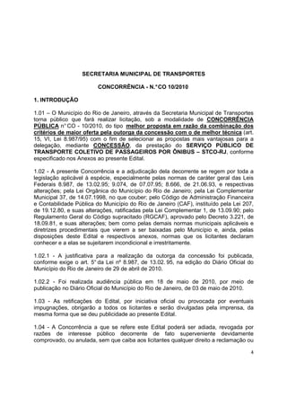 4
SECRETARIA MUNICIPAL DE TRANSPORTES
CONCORRÊNCIA - N.°CO 10/2010
1. INTRODUÇÃO
1.01 – O Município do Rio de Janeiro, através da Secretaria Municipal de Transportes
torna público que fará realizar licitação, sob a modalidade de CONCORRÊNCIA
PÚBLICA n° CO - 10/2010, do tipo melhor proposta em razão da combinação dos
critérios de maior oferta pela outorga da concessão com o de melhor técnica (art.
15, VI, Lei 8.987/95) com o fim de selecionar as propostas mais vantajosas para a
delegação, mediante CONCESSÃO, da prestação do SERVIÇO PÚBLICO DE
TRANSPORTE COLETIVO DE PASSAGEIROS POR ÔNIBUS – STCO-RJ, conforme
especificado nos Anexos ao presente Edital.
1.02 - A presente Concorrência e a adjudicação dela decorrente se regem por toda a
legislação aplicável à espécie, especialmente pelas normas de caráter geral das Leis
Federais 8.987, de 13.02.95; 9.074, de 07.07.95; 8.666, de 21.06.93, e respectivas
alterações; pela Lei Orgânica do Município do Rio de Janeiro; pela Lei Complementar
Municipal 37, de 14.07.1998, no que couber; pelo Código de Administração Financeira
e Contabilidade Pública do Município do Rio de Janeiro (CAF), instituído pela Lei 207,
de 19.12.80, e suas alterações, ratificadas pela Lei Complementar 1, de 13.09.90; pelo
Regulamento Geral do Código supracitado (RGCAF), aprovado pelo Decreto 3.221, de
18.09.81, e suas alterações; bem como pelas demais normas municipais aplicáveis e
diretrizes procedimentais que vierem a ser baixadas pelo Município e, ainda, pelas
disposições deste Edital e respectivos anexos, normas que os licitantes declaram
conhecer e a elas se sujeitarem incondicional e irrestritamente.
1.02.1 - A justificativa para a realização da outorga da concessão foi publicada,
conforme exige o art. 5° da Lei nº 8.987, de 13.02. 95, na edição do Diário Oficial do
Município do Rio de Janeiro de 29 de abril de 2010.
1.02.2 - Foi realizada audiência pública em 18 de maio de 2010, por meio de
publicação no Diário Oficial do Município do Rio de Janeiro, de 03 de maio de 2010.
1.03 - As retificações do Edital, por iniciativa oficial ou provocada por eventuais
impugnações, obrigarão a todos os licitantes e serão divulgadas pela imprensa, da
mesma forma que se deu publicidade ao presente Edital.
1.04 - A Concorrência a que se refere este Edital poderá ser adiada, revogada por
razões de interesse público decorrente de fato superveniente devidamente
comprovado, ou anulada, sem que caiba aos licitantes qualquer direito a reclamação ou
 