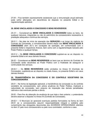 40
27.04 – Fica também expressamente esclarecido que a remuneração anual estimada
pode sofrer alterações em decorrência do disposto no presente Edital e na
regulamentação aplicável.
28. BENS VINCULADOS À CONCESSÃO E BENS REVERSÍVEIS
28.01 - Consideram-se BENS VINCULADOS À CONCESSÃO todos os bens, de
qualquer natureza, integrantes ou não do patrimônio da concessionária necessários à
prestação adequada e contínua dos serviços.
28.01.1 - Na data de início da operação dos SERVIÇOS e ao longo da vigência do
Contrato de Concessão, a concessionária deverá dispor dos BENS VINCULADOS À
CONCESSÃO (item 28.1) em condições de operação, em conformidade com o
presente Edital e respectivos Anexos, bem como com a regulamentação baixada pelo
Poder Público a qualquer tempo.
28.01.2 – Os BENS VINCULADOS À CONCESSÃO sujeitam-se se ao disposto no
presente Edital e em seus demais Anexos.
28.02 – Consideram-se BENS REVERSÍVEIS os bens que ao término do Contrato de
Concessão serão devolvidos ao Poder Público com a finalidade de assegurar a
continuidade dos serviços.
28.02.1 – Os BENS REVERSÍVEIS estão arrolados no Anexo IX (Contrato de
Concessão), sujeitando-se ao disposto no citado Anexo, no presente Edital e em seus
demais Anexos.
29. TRANSFERÊNCIA DA CONCESSÃO E DO CONTROLE SOCIETÁRIO DA
CONCESSIONÁRIA
29.01 – Na forma da legislação aplicável, a transferência da concessão ou do controle
societário da concessionária, sem prévia anuência do Poder Público, implicará a
caducidade da concessão, sem prejuízo da imposição das demais penalidades
cabíveis e das eventuais perdas e danos.
29.02 - Para fins de obtenção da anuência de que trata o item anterior, o pretendente
deverá observar o disposto no Anexo IX (Contrato de Concessão).
29.02.1 - O Município só apreciará eventuais pedidos formulados na forma do item
29.01 se a concessionária assumir responsabilidade integral e solidária pelo
cumprimento das obrigações decorrentes dos ACORDOS OPERACIONAIS referidos
no item 31 pelo novo concessionário ou pelo novo controlador, conforme o caso.
 