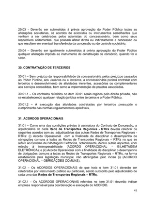 41
29.03 - Deverão ser submetidos à prévia aprovação do Poder Público todas as
alterações societárias, os acordos de acionistas ou instrumentos semelhantes que
venham a ser celebrados pelos acionistas do concessionário, bem como seus
respectivos aditamentos, que possam afetar direta ou indiretamente a concessão ou
que resultem em eventual transferência da concessão ou do controle societário.
29.04 – Deverão ser igualmente submetidos à prévia aprovação do Poder Público
qualquer alteração imposta ao instrumento de constituição de consórcio, quando for o
caso.
30. CONTRATAÇÃO DE TERCEIROS
30.01 – Sem prejuízo da responsabilidade da concessionária pelos prejuízos causados
ao Poder Público, aos usuários ou a terceiros, a concessionária poderá contratar com
terceiros o desenvolvimento de atividades inerentes, acessórias ou complementares
aos serviços concedidos, bem como a implementação de projetos associados.
30.01.1 – Os contratos referidos no item 30.01 serão regidos pelo direito privado, não
se estabelecendo qualquer relação jurídica entre terceiros e o Poder Público.
30.01.2 – A execução das atividades contratadas por terceiros pressupõe o
cumprimento das normas regulamentares aplicáveis.
31. ACORDOS OPERACIONAIS
31.01 – Como uma das condições prévias à assinatura do Contrato de Concessão, a
adjudicatária de cada Rede de Transportes Regionais - RTRs deverá celebrar os
seguintes acordos com as adjudicatárias das outras Redes de Transportes Regionais -
RTRs: (i) Acordo Operacional com a finalidade de disciplinar o desempenho de
obrigações comuns a todas as Redes de Transportes Regionais – RTRs no que se
refere ao Sistema de Bilhetagem Eletrônica, notadamente, dentre outros aspectos, com
relação à interoperabilidade (ACORDO OPERACIONAL – BILHETAGEM
ELETRÔNICA); e (ii) Acordo Operacional com a finalidade de disciplinar o desempenho
de obrigações comuns a todas as Redes de Transportes Regionais – RTRs, na forma
estabelecida pela legislação municipal, não abrangidas pelo inciso (i) (ACORDO
OPERACIONAL – OBRIGAÇÕES COMUNS).
31.02 – Os ACORDOS OPERACIONAIS de que trata o item 31.01 deverão ser
celebrados por instrumento público ou particular, sendo subscrito pelo adjudicatário de
cada uma das Redes de Transportes Regionais – RTRs.
31.02.1 – Os ACORDOS OPERACIONAIS referidos no item 31.01 deverão indicar
empresa responsável pela coordenação e execução do ACORDO.
 