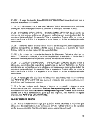 42
31.02.2 – O prazo de duração dos ACORDOS OPERACIONAIS deverá coincidir com o
prazo de vigência da concessão.
31.02.3 – O instrumento dos ACORDOS OPERACIONAIS, assim como suas eventuais
alterações, deverão ser previamente submetidos à aprovação do Poder Público.
31.03 – O ACORDO OPERACIONAL – BILHETAGEM ELETRÔNICA deverá conter as
normas de operação do sistema de bilhetagem eletrônica com observância da Lei, da
regulamentação aplicável, do presente Edital e respectivos Anexos, além de prever a
responsabilidade solidária dos respectivos subscritores por todas as obrigações dele
decorrentes.
31.03.1 – Na forma da Lei, o exercício das funções de Bilhetagem Eletrônica pressupõe
absoluta transparência de dados, estando sujeito a fiscalização e auditoria do Poder
Público na forma prevista no item 26 do presente Edital.
31.03.2 – As normas de operação do sistema de Bilhetagem Eletrônica referidas no
item 31.03 deverão contemplar e viabilizar a implantação e operação do Bilhete Único
Municipal na forma prevista no presente Edital e nos respectivos Anexos.
31.04 – O ACORDO OPERACIONAL – OBRIGAÇÕES COMUNS deverá conter a
obrigação, assumida pelos respectivos subscritores, de cumprir fielmente e de forma
coordenada, as obrigações comuns a todas as concessionárias decorrentes da Lei, da
regulamentação aplicável, do presente Edital e respectivos Anexos, além de prever a
responsabilidade solidária dos respectivos subscritores por todas as obrigações dele
decorrentes.
31.05 - A inexecução total ou parcial das obrigações assumidas pelos concessionários
nos ACORDOS OPERACIONAIS está sujeita à imposição das sanções cabíveis, sem
prejuízo de eventuais perdas e danos.
31.06 – Se, por qualquer razão, houver o término da concessão outorgada a uma
licitante vencedora para determinada Rede de Transporte Regional – RTR, todas as
concessionárias das demais Redes de Transportes Regionais – RTRs deverão firmar
acordo com a nova concessionária para que esta ingresse, nas mesmas condições
originais, nos ACORDOS OPERACIONAIS.
32. DISPOSIÇÕES GERAIS
32.01 - Caso o Poder Público seja, por qualquer forma, chamado a responder por
obrigações de responsabilidade da concessão, o Poder Público terá direito de regresso
contra a concessionária, ficando autorizado a reter a garantia contratual.
 