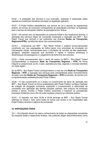 43
32.02 – A prestação dos serviços e sua execução, operação e exploração estão
sujeitas às incidências tributárias previstas na legislação aplicável.
32.03 - O Poder Público estabelecerá, nos termos da Lei e através de regulamento
próprio, as formas de eventuais contrapartidas às gratuidades previstas na legislação
para o serviço de transporte coletivo de passageiros por ônibus.
32.04 – De acordo com as disposições do presente Edital e dos respectivos Anexos, a
operação dos serviços objeto da concessão pressupõe a operação dos BRT – Bus
Rapid Transit que venham a ser instituídos nas diversas Redes de Transportes
Regionais-RTRs, constituindo dever dos concessionários.
32.04.1 – Entende-se por BRT – Bus Rapid Transit o sistema tronco-alimentado
constituído por vias segregadas do tráfico geral, com prioridade de circulação em
intersecções viárias, exclusividade para a circulação de veículos de alta capacidade,
garagens, estações especiais que permitem o rápido e massivo embarque e
desembarque de passageiros e o pagamento de tarifa fora dos veículos.
32.05 – Cada concessionário terá o dever de operar os BRTs - Bus Rapid Transit
correspondentes à respectiva Rede de Transportes Regional – RTR, de forma
integral ou proporcional, se for o caso, operados pro-rata, segundo o mercado atendido
em cada região.
Se os BRTs - Bus Rapid Transit corresponderem a mais de uma Rede de Transportes
Regional – RTR, a operação dos serviços será compartilhada pelas concessionárias
de cada uma das Redes de Transportes Regionais – RTR envolvidas, de acordo com
a regulamentação estabelecida pelo Poder Público.
32.06 – O não cumprimento ou o atraso no cumprimento do dever de operação dos
BRT – Bus Rapid Transit na forma estabelecida pelo Poder Público configura hipótese
de violação de obrigação contratual, sujeitando o concessionário à caducidade da
concessão e/ou aplicação das demais sanções cabíveis, sem prejuízo de eventuais
perdas e danos, ficando o Poder Público autorizado a instaurar os competentes
processos licitatórios com o fim de evitar qualquer prejuízo ao interesse público.
32.07 - O disposto nos itens 32.04 a 32.06 abrange os BRT – Bus Rapid Transit
referidos no Anexo I, bem como todos os outros que vierem a ser implantados pelo
Poder Público durante a vigência da concessão.
33. DISPOSIÇÕES FINAIS
33.1 - Os licitantes devem ter pleno conhecimento de todas as disposições constantes
do presente Edital e respectivos Anexos, não podendo alegar desconhecimento como
 
